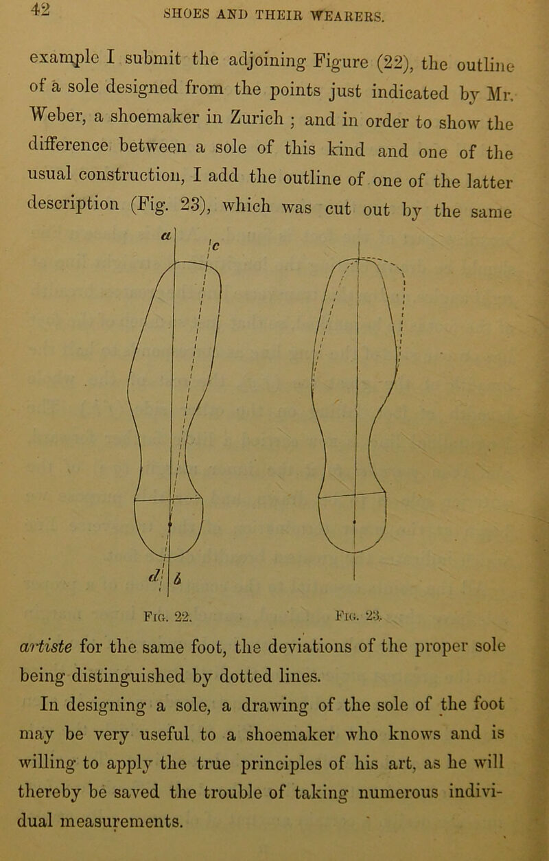 example I submit the adjoining Figure (22), the outline of a sole designed from the points just indicated by Mr, Weber, a shoemaker in Zurich ; and in order to show the difference between a sole of this kind and one of the usual construction, I add the outline of one of the latter description (Fig. 23), which was cut out by the same artiste for the same foot, the deviations of the proper sole being distinguished by dotted lines. In designing a sole, a drawing of the sole of the foot may be very useful to a shoemaker who knows and is willing to apply the true principles of his art, as he will thereby be saved the trouble of taking numerous indivi- dual measurements. a Fig. 22.