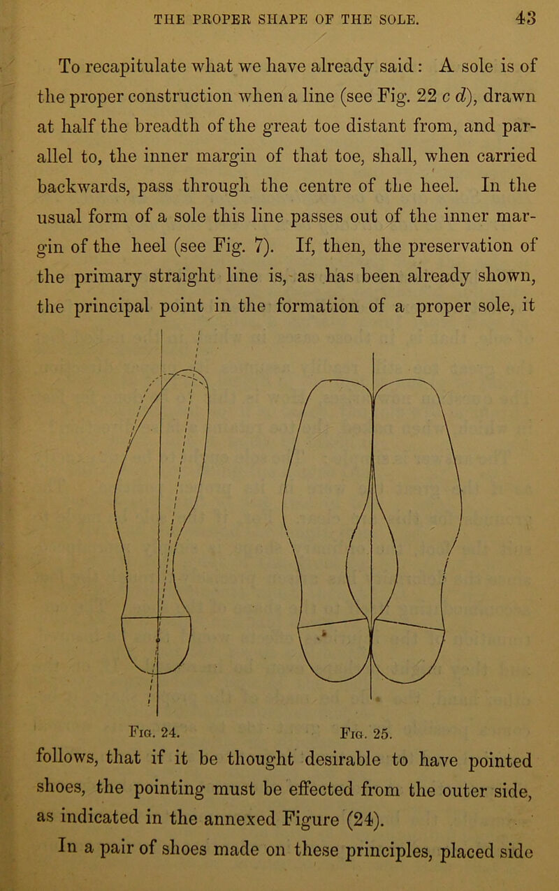 To recapitulate what we have already said: A sole is of the proper construction when a line (see Fig. 22 c d), drawn at half the breadth of the great toe distant from, and par- allel to, the inner margin of that toe, shall, when carried » backwards, pass through the centre of the heel. In the usual form of a sole this line passes out of the inner mar- gin of the heel (see Fig. 7). If, then, the preservation of the primary straight line is, as has been already shown, the principal point in the formation of a proper sole, it Fig. 25. follows, that if it be thought desirable to have pointed shoes, the pointing must be effected from the outer side, as indicated in the annexed Figure (24). In a pair of shoes made on these principles, placed side