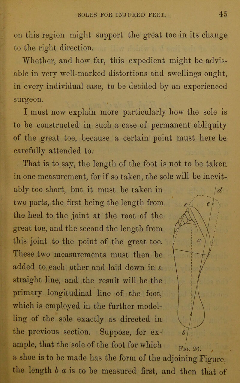 on this region might support the great toe in its change to the right direction. Whether, and how far, this expedient might be advis- able in very well-marked distortions and swellings ought, in every individual case, to be decided by an experienced surgeon. 0 / 1 must now explain more particularly how the sole is to be constructed in such a case of permanent obliquity of the great toe, because a certain point must here be carefully attended to. That is to say, the length of the foot is not to be taken in one measurement, for if so taken, the sole will be inevit- ably too short, but it must be taken in two parts, the first being the length from the heel to the joint at the root of the great toe, and the second the length from this joint to the point of the great toe. These two measurements must then be added to each other and laid down in a straight line, and the result will be the primary longitudinal line of the foot, which is employed in the further model- ling of the sole exactly as directed in the previous section. Suppose, for ex- ample, that the sole of the foot for which a shoe is to be made has the form of the adjoining Figure, the length b a is to be measured first, and then that of