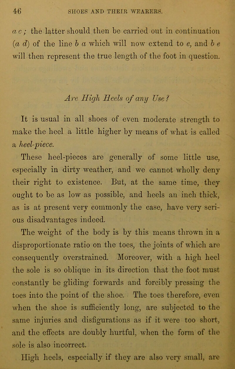 a c ; the latter should then he carried out in continuation (a d) of the line b a which will now extend to e, and b e will then represent the true length of the foot in question. Are High Heels of any Use ? It is usual in all shoes of even moderate strength to make the heel a little higher by means of what is called a heel-piece. These heel-pieces are generally of some little use, especially in dirty weather, and we cannot wholly deny their right to existence. But, at the same time, they ought to be as low as possible, and heels an inch thick, as is at present very commonly the case, have very seri- ous disadvantages indeed. The weight of the body is by this means thrown in a disproportionate ratio on the toes, the joints of which are consequently overstrained. Moreover, with a high heel the sole is so oblique in its direction that the foot must constantly be gliding forwards and forcibly pressing the toes into the point of the shoe. The toes therefore, even when the shoe is sufficiently long, are subjected to the same injuries and disfigurations as if it were too short, and the effects are doubly hurtful, when the form of the sole is also incorrect. High heels, especially if they are also very small, are