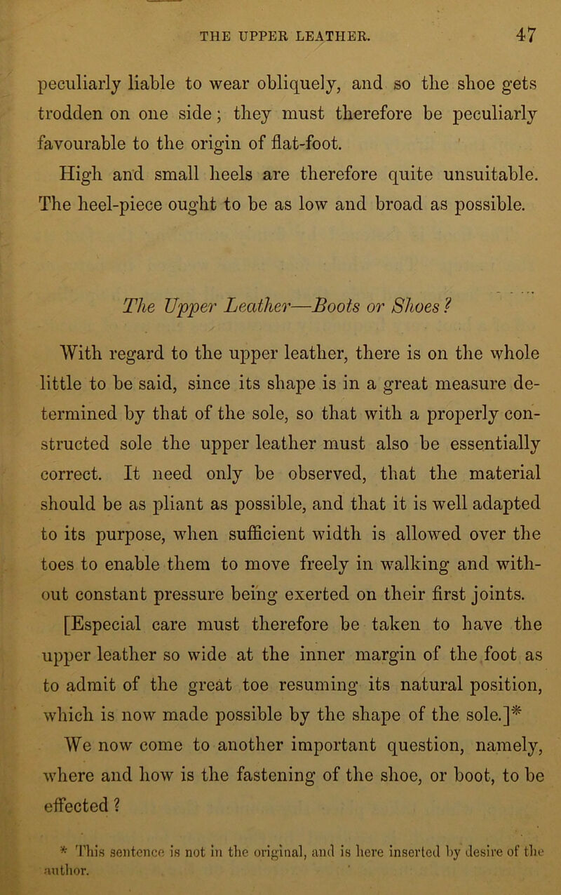 peculiarly liable to wear obliquely, and so tlie shoe gets trodden on one side; they must therefore be peculiarly favourable to the origin of flat-foot. High and small heels are therefore quite unsuitable. The heel-piece ought to be as low and broad as possible. The Upper Leather—Boots or Shoes ? With regard to the upper leather, there is on the whole little to be said, since its shape is in a great measure de- termined by that of the sole, so that with a properly con- structed sole the upper leather must also be essentially correct. It need only be observed, that the material should be as pliant as possible, and that it is well adapted to its purpose, when sufficient width is allowed over the toes to enable them to move freely in walking and with- out constant pressure being exerted on their first joints. [Especial care must therefore be taken to have the upper leather so wide at the inner margin of the foot as to admit of the great toe resuming its natural position, which is now made possible by the shape of the sole.]* We now come to another important question, namely, where and how is the fastening of the shoe, or boot, to be effected ? * This sentence is not in the original, and is here inserted hy desire of the author.