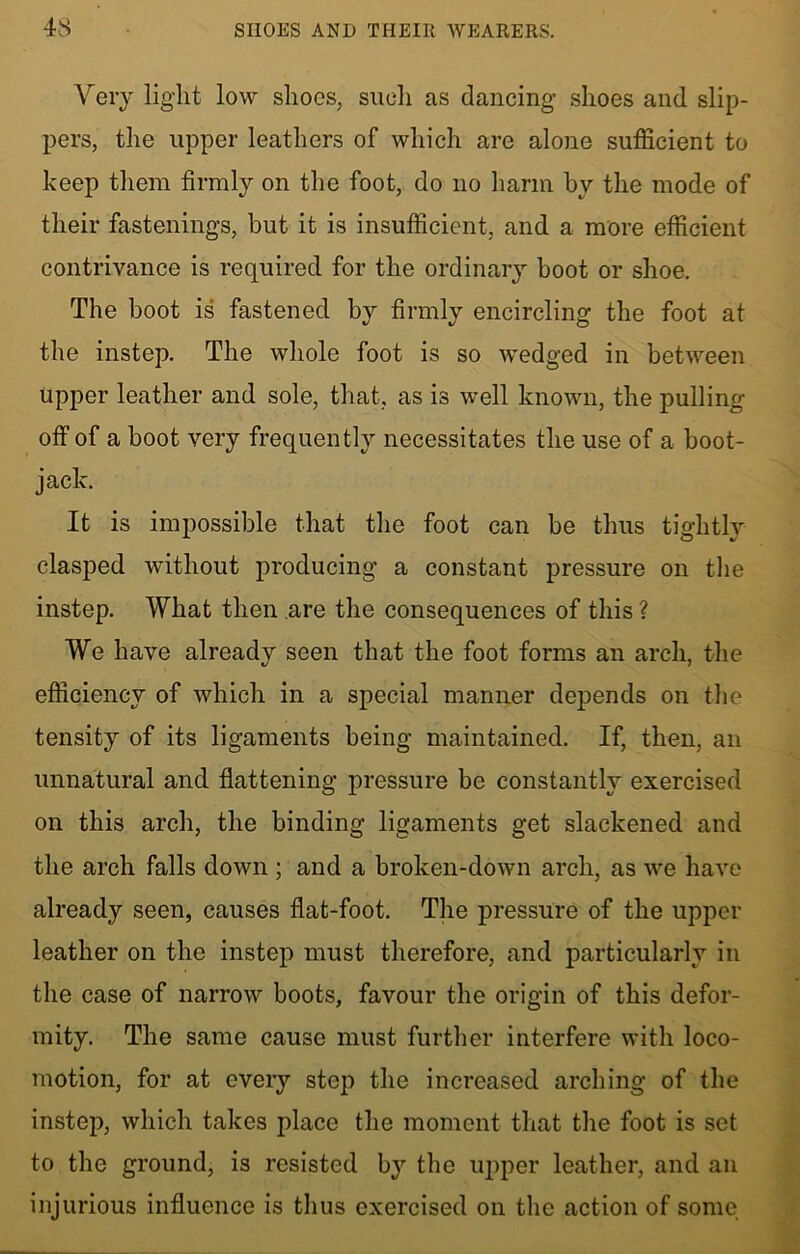 Very light low shoes, such as dancing shoes and slip- pers, the upper leathers of which are alone sufficient to keep them firmly on the foot, do no harm by the mode of their fastenings, but it is insufficient, and a more efficient contrivance is required for the ordinary boot or shoe. The boot is fastened by firmly encircling the foot at the instep. The whole foot is so wedged in between upper leather and sole, that, as is well known, the pulling off of a boot very frequently necessitates the use of a boot- jack. It is impossible that the foot can be thus tightly clasped without producing a constant pressure on the instep. What then are the consequences of this ? We have already seen that the foot forms an arch, the efficiency of which in a special manner depends on the tensity of its ligaments being maintained. If, then, an unnatural and flattening pressure be constantly exercised on this arch, the binding ligaments get slackened and the arch falls down ; and a broken-down arch, as we have already seen, causes flat-foot. The pressure of the upper leather on the instep must therefore, and particularly in the case of narrow boots, favour the origin of this defor- mity. The same cause must further interfere with loco- motion, for at every step the increased arching of the instep, which takes place the moment that the foot is set to the ground, is resisted by the upper leather, and an injurious influence is thus exercised on the action of some