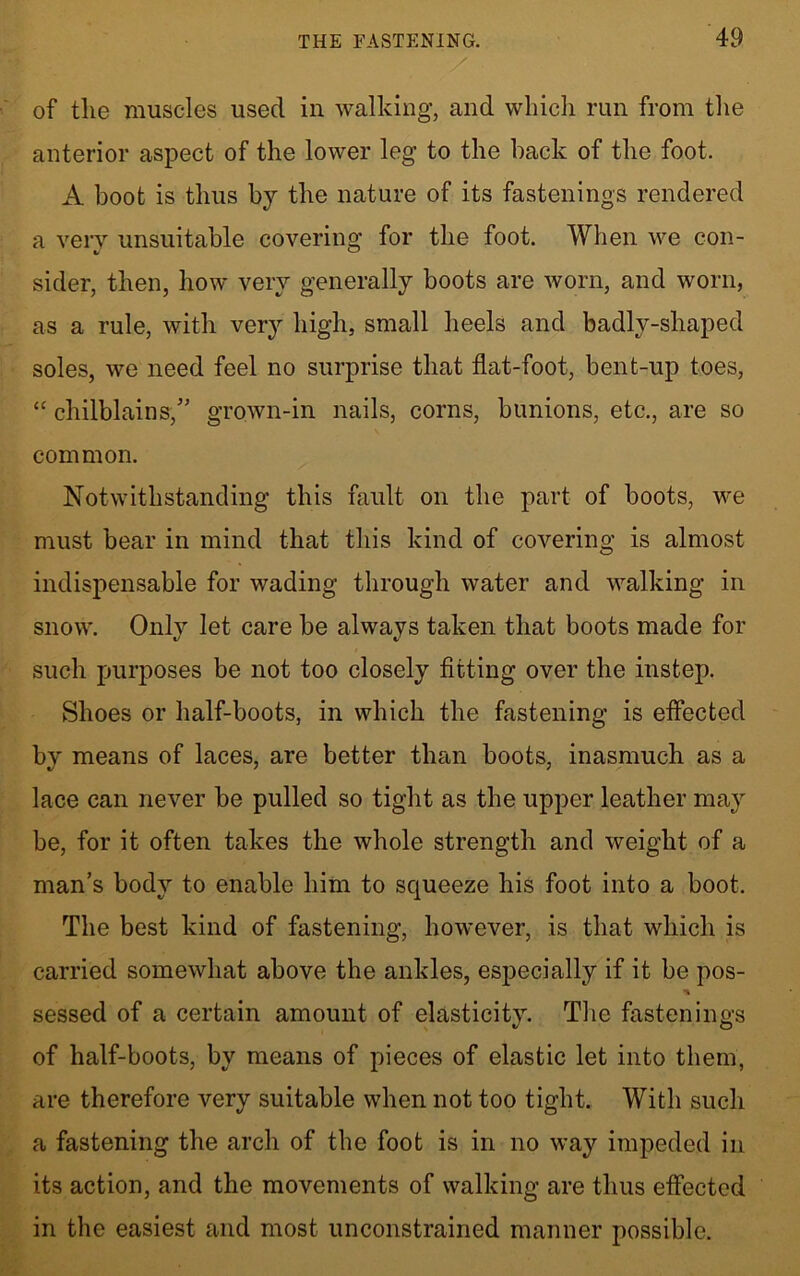 of the muscles used in walking, and which run from the anterior aspect of the lower leg to the back of the foot. A boot is thus by the nature of its fastenings rendered a very unsuitable covering for the foot. When we con- sider, then, how very generally boots are worn, and worn, as a rule, with very high, small heels and badlv-shaped soles, we need feel no surprise that flat-foot, bent-up toes, “ chilblains/' grown-in nails, corns, bunions, etc., are so common. Notwithstanding this fault on the part of boots, we must bear in mind that this kind of covering is almost indispensable for wading through water and walking in snow. Only let care be always taken that boots made for such purposes be not too closely fitting over the instep. Shoes or half-boots, in which the fastening is effected by means of laces, are better than boots, inasmuch as a lace can never be pulled so tight as the upper leather may be, for it often takes the whole strength and weight of a man’s body to enable him to squeeze his foot into a boot. The best kind of fastening, however, is that which is carried somewhat above the ankles, especially if it be pos- sessed of a certain amount of elasticity. The fastenings of half-boots, by means of pieces of elastic let into them, are therefore very suitable when not too tight. With such a fastening the arch of the foot is in no way impeded in its action, and the movements of walking are thus effected in the easiest and most unconstrained manner possible.