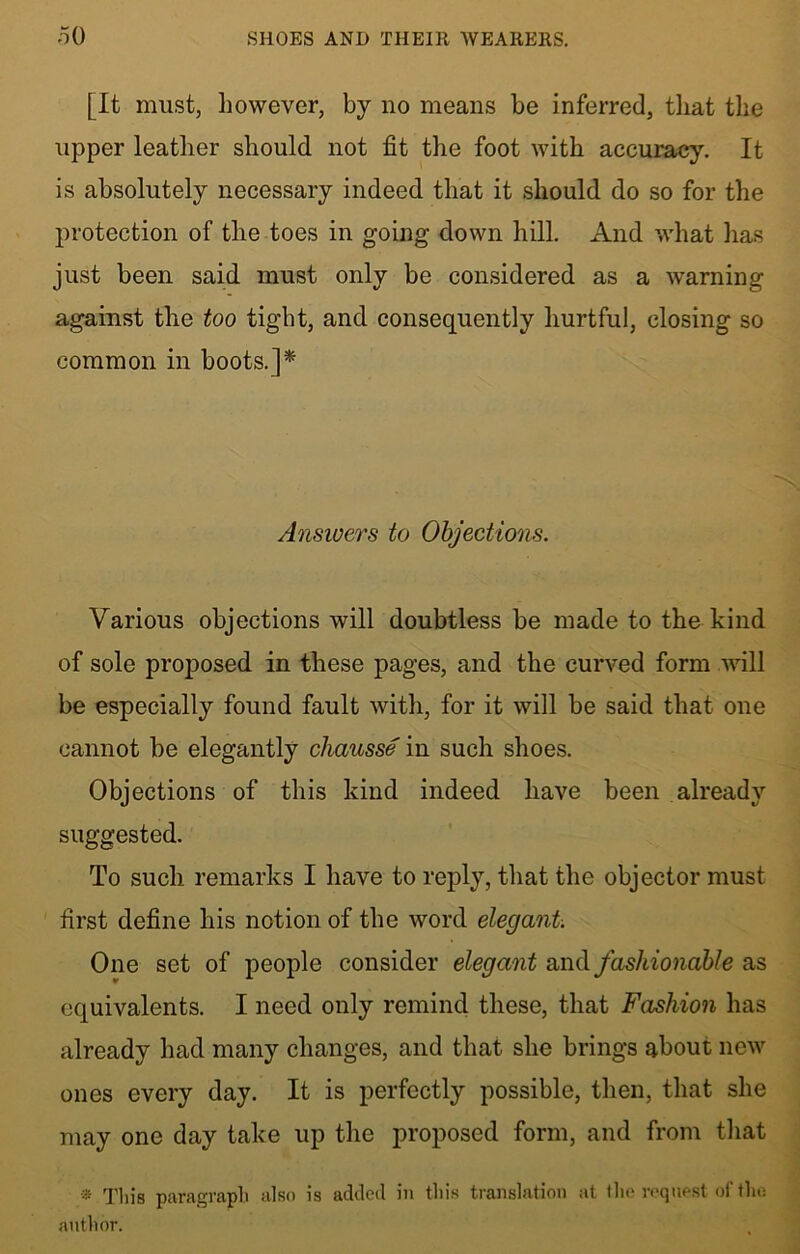 [It must, however, by no means be inferred, that the upper leather should not fit the foot with accuracy. It is absolutely necessary indeed that it should do so for the protection of the toes in going down hill. And what has just been said must only be considered as a warning against the too tight, and consequently hurtful, closing so common in boots.]* Answers to Objections. Various objections will doubtless be made to the kind of sole proposed in these pages, and the curved form will be especially found fault with, for it will be said that one cannot be elegantly cliausse in such shoes. Objections of this kind indeed have been already suggested. To such remarks I have to reply, that the objector must first define his notion of the word elegant. One set of people consider elegant and fashionable as equivalents. I need only remind these, that Fashion has already had many changes, and that she brings about new ones every day. It is perfectly possible, then, that she may one day take up the proposed form, and from that * Tliis paragraph also is added in this translation at the request of the author.