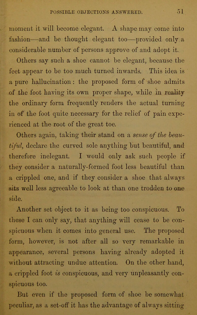 moment it will become elegant. A shape may come into fashion—and he thought elegant too—provided only a considerable number of persons approve of and adopt it. Others say such a shoe cannot be elegant, because the feet appear to be too much turned inwards. This idea is a pure hallucination: the proposed form of shoe admits of the foot having its own proper shape, while in reality the ordinary form frequently renders the actual turning in of the foot quite necessary for the relief of pain expe- rienced at the root of the great toe. Others again, taking their stand on a sense of the beau- tiful, declare the curved sole anything but beautiful, and therefore inelegant. I would only ask such people if they consider a naturally-formed foot less beautiful than a crippled one, and if they consider a shoe that always sits well less agreeable to look at than one trodden to one side. Another set object to it as being too conspicuous. To these I can only say, that anything will cease to be con- spicuous when it comes into general use. The proposed form, however, is not after all so very remarkable in appearance, several persons having already adopted it without attracting undue attention. On the other hand, a crippled foot is conspicuous, and very unpleasantly con- spicuous too. But even if the proposed form of shoe be somewhat peculiar, as a set-off it has the advantage of always sitting