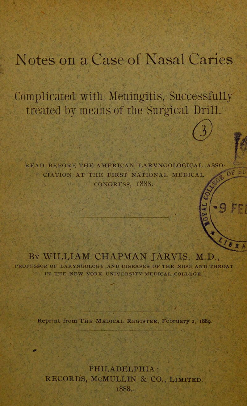 Notes on a Case of Nasal Caries Complicated with Meningitis, Successfully treated by means of tlie Surgical Drill. I’ROFKSSOK OF LARYNGOLOGY AND DISEASES OF THE NOSE AND THROAT IN THE NEW YORK UNIVERSITY MEDICAL COLLEGE.’ Reprint from The Medical Register, February 2, 1889. PHILADELPHIA : RECORDS, McMULLIN & CO., Limited. 1888.