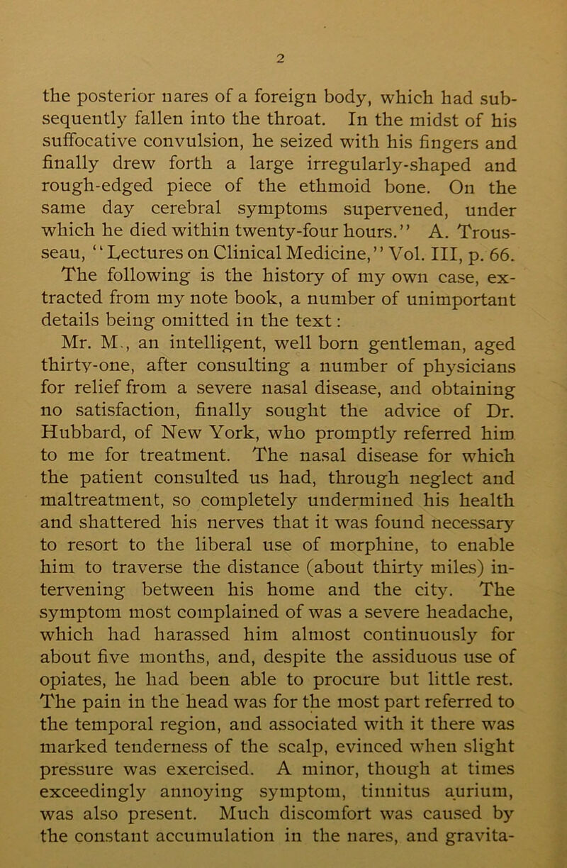 the posterior iiares of a foreign body, which had sub- sequently fallen into the throat. In the midst of his suffocative convulsion, he seized with his fingers and finally drew forth a large irregularly-shaped and rough-edged piece of the ethmoid bone. On the same day cerebral symptoms supervened, under which he died within twenty-four hours. ” A. Trous- seau, ‘ ‘ Lectures on Clinical Medicine, ’ ’ Vol. Ill, p. 66. The following is the history of my own case, ex- tracted from my note book, a number of unimportant details being omitted in the text: Mr. M., an intelligent, wellborn gentleman, aged thirty-one, after consulting a number of physicians for relief from a severe nasal disease, and obtaining no satisfaction, finally sought the advice of Dr. Hubbard, of New York, who promptly referred him to me for treatment. The nasal disease for which the patient consulted us had, through neglect and maltreatment, so completely undermined his health and shattered his nerves that it was found necessary to resort to the liberal use of morphine, to enable him to traverse the distance (about thirty miles) in- tervening between his home and the city. The symptom most complained of was a severe headache, which had harassed him almost continuously for about five months, and, despite the assiduous use of opiates, he had been able to procure but little rest. The pain in the head was for the most part referred to the temporal region, and associated with it there was marked tenderness of the scalp, evinced when slight pressure was exercised. A minor, though at times exceedingly annoying symptom, tinnitus aurium, was also present. Much discomfort was caused by the constant accumulation in the nares, and gravita-