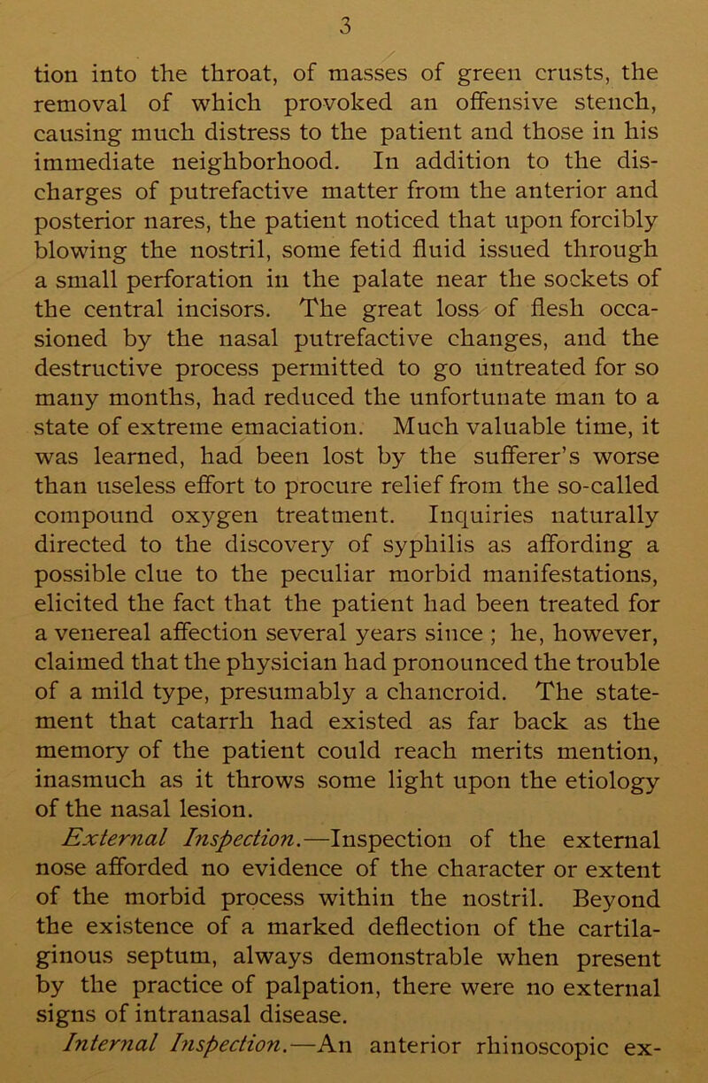 tion into the throat, of masses of green crusts, the removal of which provoked an offensive stench, causing much distress to the patient and those in his immediate neighborhood. In addition to the dis- charges of putrefactive matter from the anterior and posterior nares, the patient noticed that upon forcibly- blowing the nostril, some fetid fluid issued through a small perforation in the palate near the sockets of the central incisors. The great loss of flesh occa- sioned by the nasal putrefactive changes, and the destructive process permitted to go untreated for so many months, had reduced the unfortunate man to a state of extreme emaciation. Much valuable time, it was learned, had been lost by the sufferer’s worse than useless effort to procure relief from the so-called compound oxygen treatment. Inquiries naturally directed to the discovery of syphilis as affording a possible clue to the peculiar morbid manifestations, elicited the fact that the patient had been treated for a venereal affection several years since ; he, however, claimed that the physician had pronounced the trouble of a mild type, presumably a chancroid. The state- ment that catarrh had existed as far back as the memory of the patient could reach merits mention, inasmuch as it throws some light upon the etiology of the nasal lesion. Exteriial Inspection.—Inspection of the external nose afforded no evidence of the character or extent of the morbid process within the nostril. Beyond the existence of a marked deflection of the cartila- ginous septum, always demonstrable when present by the practice of palpation, there were no external signs of intranasal disease. Internal bispection.—An anterior rhinoscopic ex-