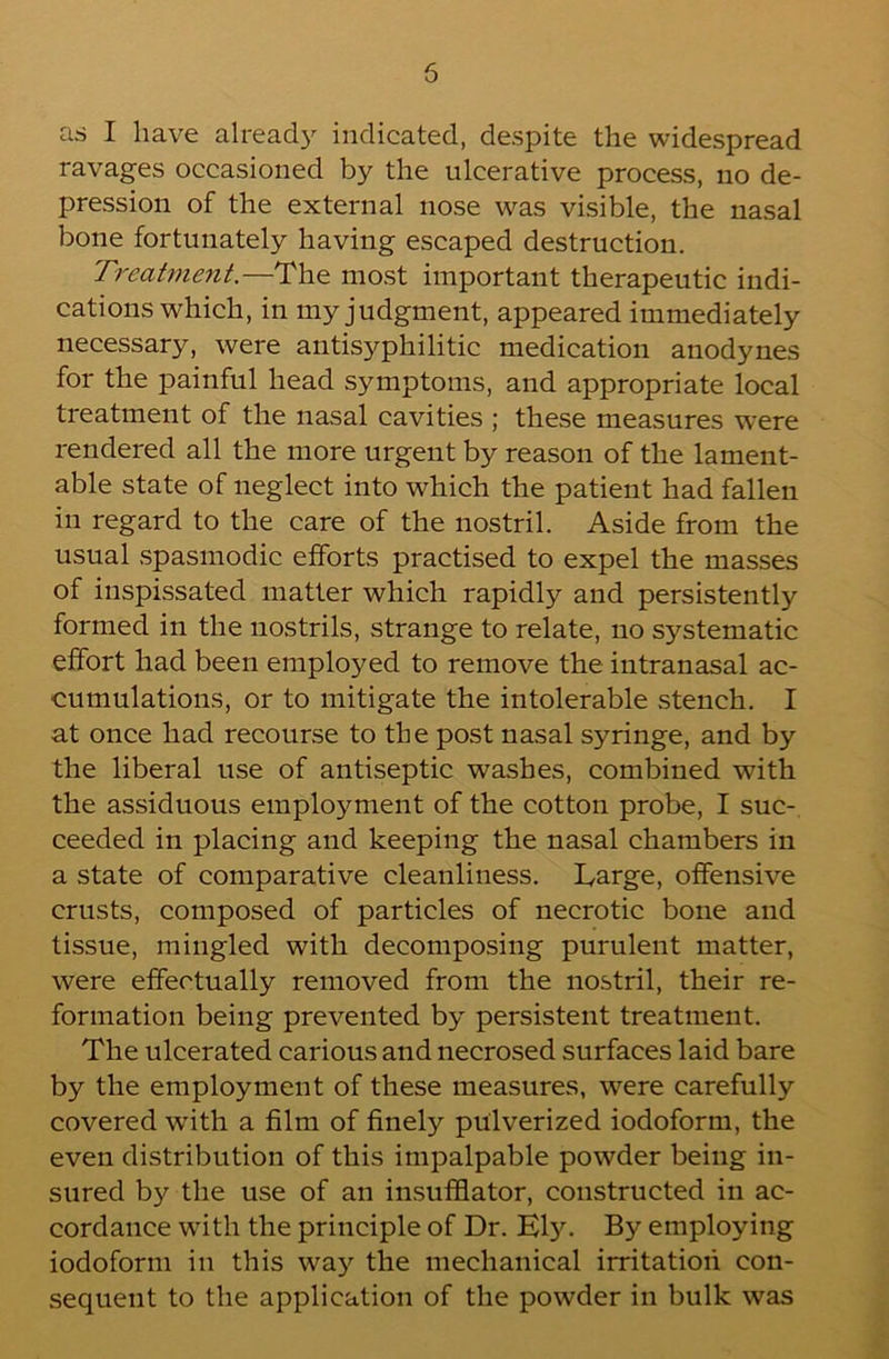 as I have already indicated, despite the widespread ravages occasioned by the ulcerative process, no de- pression of the external nose was visible, the nasal bone fortunately having escaped destruction. Treatment.—The most important therapeutic indi- cations which, in my judgment, appeared immediately necessary, were antisyphilitic medication anodynes for the painful head symptoms, and appropriate local treatment of the nasal cavities ; these measures were rendered all the more urgent by reason of the lament- able state of neglect into which the patient had fallen in regard to the care of the nostril. Aside from the usual spasmodic efforts practised to expel the masses of inspissated matter which rapidly and persistently formed in the nostrils, strange to relate, no systematic effort had been employed to remove the intranasal ac- cumulations, or to mitigate the intolerable stench. I at once had recourse to the post nasal syringe, and by the liberal use of antiseptic washes, combined with the assiduous emplo5'^ment of the cotton probe, I suc- ceeded in placing and keeping the nasal chambers in a state of comparative cleanliness. Targe, offensive crusts, composed of particles of necrotic bone and tissue, mingled with decomposing purulent matter, were effectually removed from the nostril, their re- formation being prevented by persistent treatment. The ulcerated carious and necrosed surfaces laid bare by the employment of these measures, were carefully covered with a film of finely pulverized iodoform, the even distribution of this impalpable powder being in- sured by the use of an insufflator, constructed in ac- cordance with the principle of Dr. Ely. By employing iodoform in this wa}'^ the mechanical irritation con- sequent to the application of the powder in bulk was