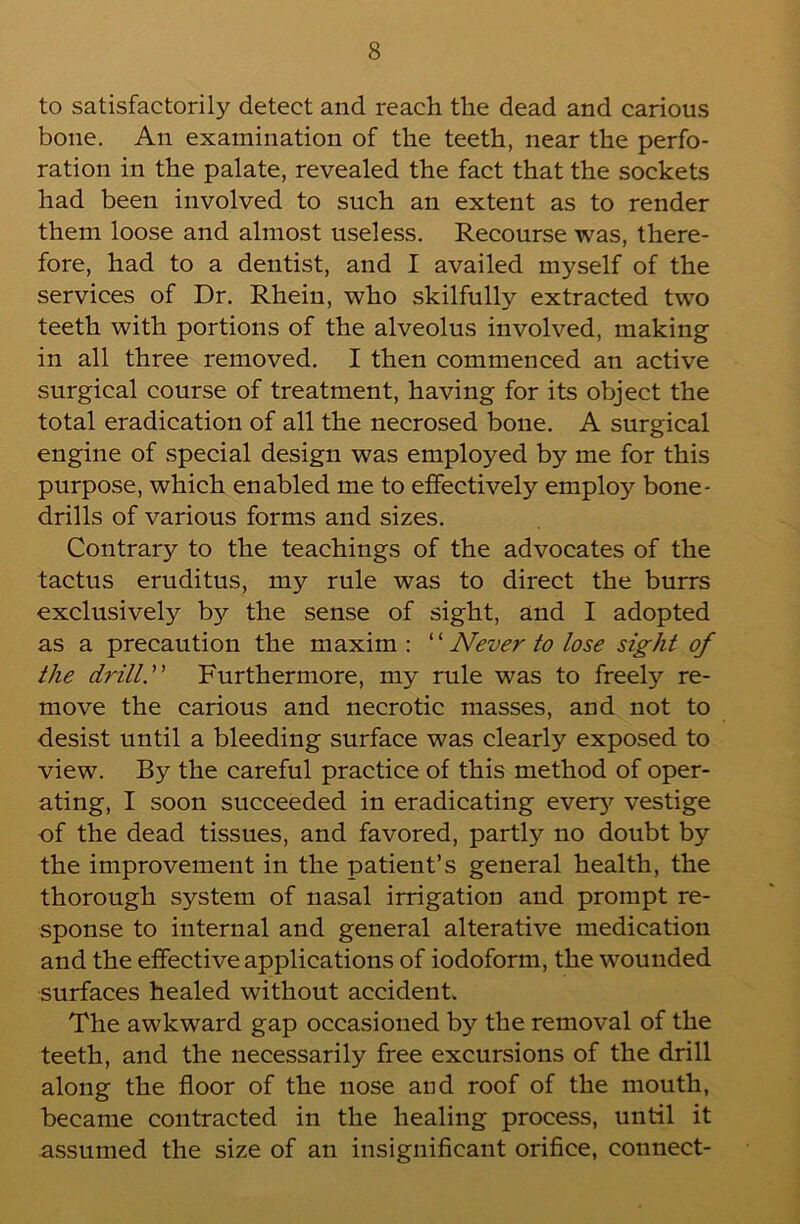 to satisfactorily detect and reach the dead and carious bone. An examination of the teeth, near the perfo- ration in the palate, revealed the fact that the sockets had been involved to such an extent as to render them loose and almost useless. Recourse was, there- fore, had to a dentist, and I availed myself of the services of Dr. Rhein, who skilfully extracted two teeth with portions of the alveolus involved, making in all three removed. I then commenced an active surgical course of treatment, having for its object the total eradication of all the necrosed bone. A surgical engine of special design was employed by me for this purpose, which enabled me to effectively employ bone- drills of various forms and sizes. Contrary to the teachings of the advocates of the tactus eruditus, my rule was to direct the burrs exclusively by the sense of sight, and I adopted as a precaution the maxim : ‘ ‘ Never to lose sight of the drill. Furthermore, my rule was to freely re- move the carious and necrotic masses, and not to desist until a bleeding surface was clearly exposed to view. By the careful practice of this method of oper- ating, I soon succeeded in eradicating eveiy'^ vestige of the dead tissues, and favored, partly no doubt by the improvement in the patient’s general health, the thorough system of nasal irrigation and prompt re- sponse to internal and general alterative medication and the effective applications of iodoform, the wounded surfaces healed without accident. The awkward gap occasioned by the removal of the teeth, and the necessarily free excursions of the drill along the floor of the nose and roof of the mouth, became contracted in the healing process, until it assumed the size of an insignificant orifice, connect-