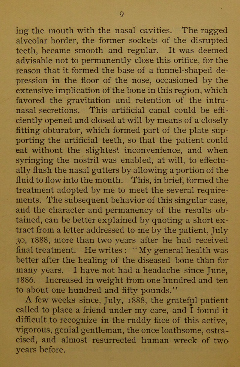 ing the mouth with the nasal cavities. The ragged alveolar border, the former sockets of the disrupted teeth, became smooth and regular. It was deemed advisable not to permanently close this orifice, for the reason that it formed the base of a funnel-shaped de- pression in the floor of the nose, occasioned by the extensive implication of the bone in this region, which favored the gravitation and retention of the intra- nasal secretions. This artificial canal could be efii- ciently opened and closed at will by means of a closely fitting obturator, which formed part of the plate sup- porting the artificial teeth, so that the patient could eat without the slightest inconvenience, and when syringing the nostril was enabled, at will, to effectu- ally flush the nasal gutters by allowing a portion of the fluid to flow into the mouth. This, in brief, formed the treatment adopted by me to meet the several require- ments. The subsequent behavior of this singular case, and the character and permanency of the results ob- tained, can be better explained by quoting a short ex- tract from a letter addressed to me by the patient, July 30, 1888, more than two years after he had received final treatment. He writes : ‘ ‘ My general health was better after the healing of the diseased bone than for many years. I have not had a headache since June, 1886. Increased in weight from one hundred and ten to about one hundred and fifty pounds.” A few weeks since, July, 1888, the grateful patient called to place a friend under my care, and I found it difficult to recognize in the ruddy face of this active, vigorous, genial gentleman, the once loathsome, ostra- cised, and almost resurrected human wreck of twO' years before.