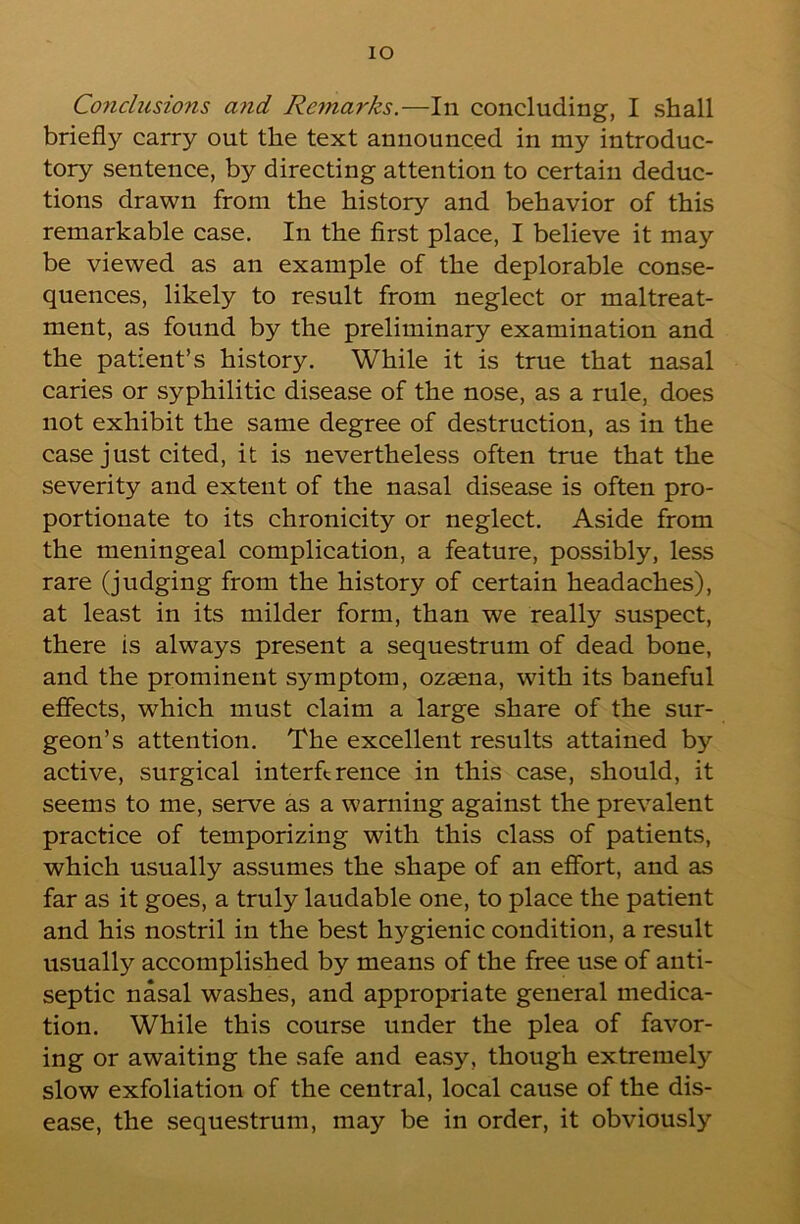 lO Co7iclusions and Remarks.—In concluding, I shall briefly carry out the text announced in my introduc- tory sentence, by directing attention to certain deduc- tions drawn from the history and behavior of this remarkable case. In the first place, I believe it may be viewed as an example of the deplorable conse- quences, likely to result from neglect or maltreat- ment, as found by the preliminary examination and the patient’s history. While it is true that nasal caries or syphilitic disease of the nose, as a rule, does not exhibit the same degree of destruction, as in the case just cited, it is nevertheless often true that the severity and extent of the nasal disease is often pro- portionate to its chronicity or neglect. Aside from the meningeal complication, a feature, possibly, less rare (judging from the history of certain headaches), at least in its milder form, than we really suspect, there is always present a sequestrum of dead bone, and the prominent symptom, ozaena, with its baneful effects, which must claim a large share of the sur- geon’s attention. The excellent results attained by active, surgical interftrence in this case, should, it seems to me, serve as a warning against the prevalent practice of temporizing with this class of patients, which usually assumes the shape of an effort, and as far as it goes, a truly laudable one, to place the patient and his nostril in the best hygienic condition, a result usually accomplished by means of the free use of anti- septic nasal washes, and appropriate general medica- tion. While this course under the plea of favor- ing or awaiting the safe and easy, though extremely slow exfoliation of the central, local cause of the dis- ease, the sequestrum, may be in order, it obviously