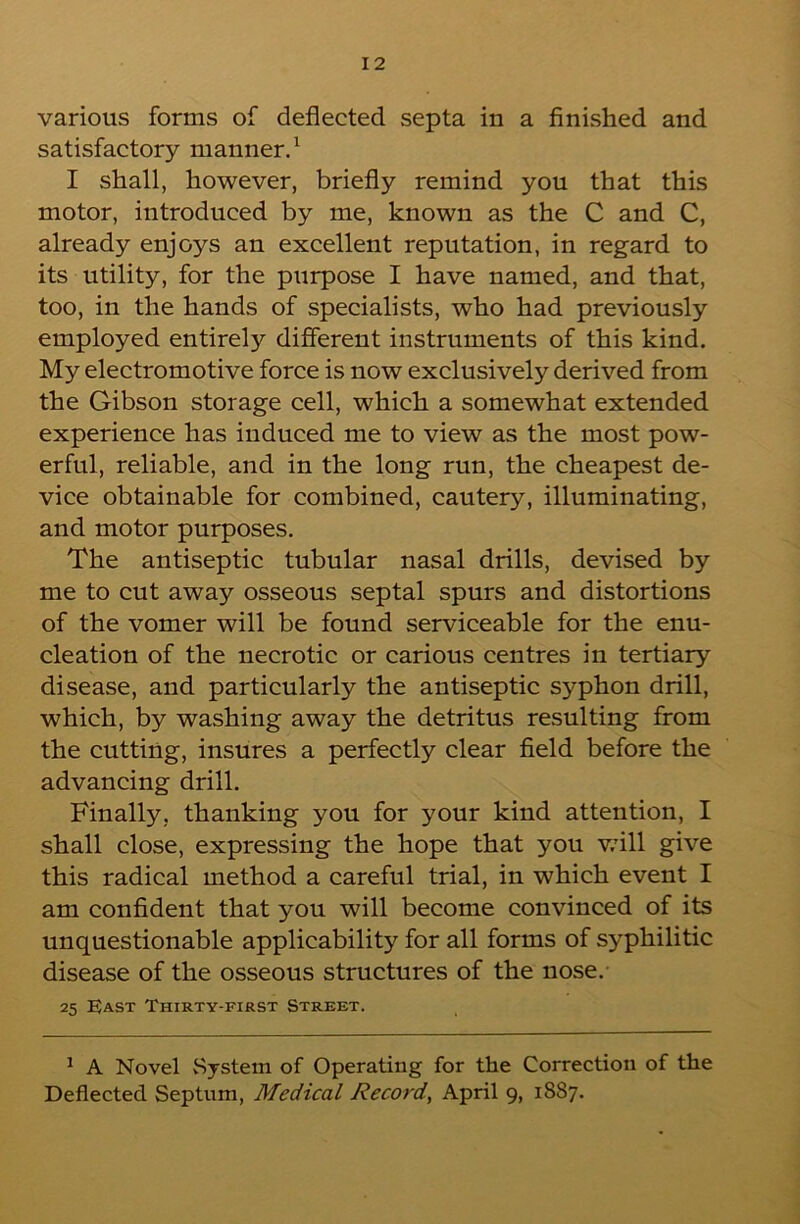 various forms of deflected septa in a finished and satisfactory manner.^ I shall, however, briefly remind you that this motor, introduced by me, known as the C and C, already enjoys an excellent reputation, in regard to its utility, for the purpose I have named, and that, too, in the hands of specialists, who had previously employed entirely different instruments of this kind. My electromotive force is now exclusively derived from the Gibson storage cell, which a somewhat extended experience has induced me to view as the most pow- erful, reliable, and in the long run, the cheapest de- vice obtainable for combined, cautery, illuminating, and motor purposes. The antiseptic tubular nasal drills, devised by me to cut away osseous septal spurs and distortions of the vomer will be found serviceable for the enu- cleation of the necrotic or carious centres in tertiary disease, and particularly the antiseptic syphon drill, which, by washing away the detritus resulting from the cutting, insures a perfectly clear field before the advancing drill. Finally, thanking you for your kind attention, I shall close, expressing the hope that you v.dll give this radical method a careful trial, in which event I am confident that you will become convinced of its unquestionable applicability for all forms of syphilitic disease of the osseous structures of the nose. 25 EJast Thirty-first Street. ^ A Novel System of Operating for the Correction of the Deflected Septum, Medical Record, April 9, 1887.