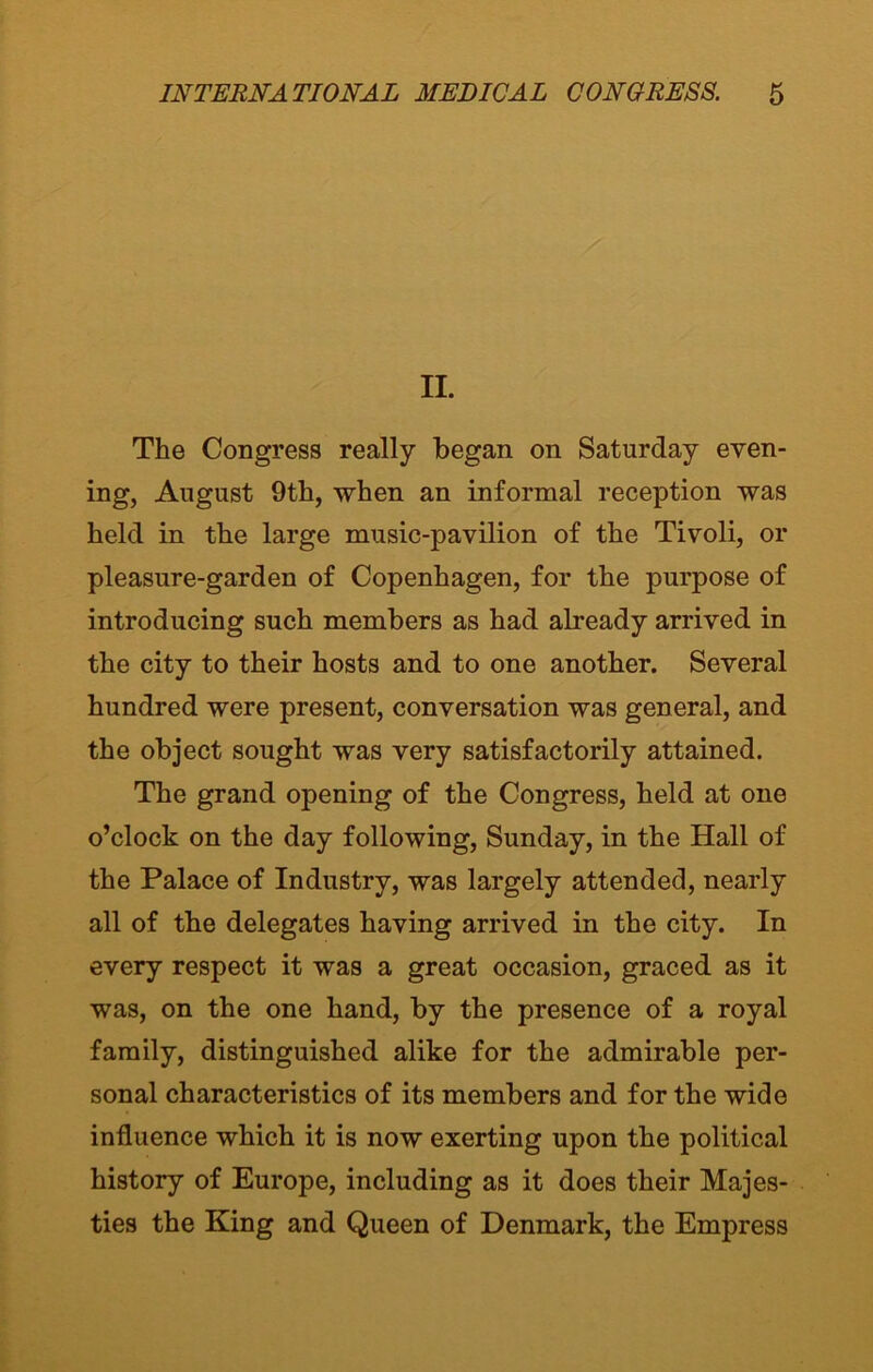 II. The Congress really began on Saturday even- ing, August 9th, when an informal reception was held in the large music-pavilion of the Tivoli, or pleasure-garden of Copenhagen, for the purpose of introducing such members as had already arrived in the city to their hosts and to one another. Several hundred were present, conversation was general, and the object sought was very satisfactorily attained. The grand opening of the Congress, held at one o’clock on the day following, Sunday, in the Hall of the Palace of Industry, was largely attended, nearly all of the delegates having arrived in the city. In every respect it was a great occasion, graced as it was, on the one hand, by the presence of a royal family, distinguished alike for the admirable per- sonal characteristics of its members and for the wide influence which it is now exerting upon the political history of Europe, including as it does their Majes- ties the King and Queen of Denmark, the Empress