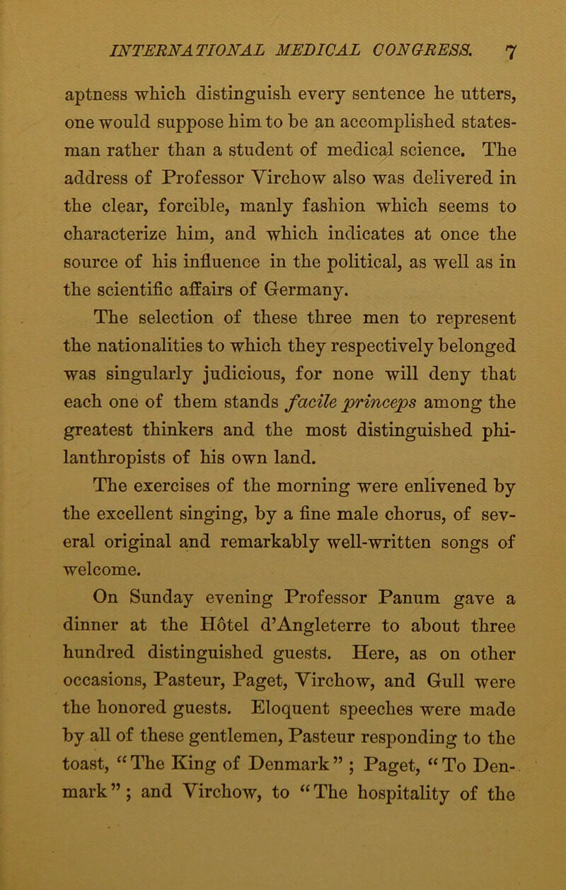 aptness which distinguish every sentence he utters, one would suppose him to he an accomplished states- man rather than a student of medical science. The address of Professor Yirchow also was delivered in the clear, forcible, manly fashion which seems to characterize him, and which indicates at once the source of his influence in the political, as well as in the scientific affairs of Germany. The selection of these three men to represent the nationalities to which they respectively belonged was singularly judicious, for none will deny that each one of them stands facile princeps among the greatest thinkers and the most distinguished phi- lanthropists of his own land. The exercises of the morning were enlivened by the excellent singing, by a fine male chorus, of sev- eral original and remarkably well-written songs of welcome. On Sunday evening Professor Panum gave a dinner at the Hotel d’Angleterre to about three hundred distinguished guests. Here, as on other occasions, Pasteur, Paget, Yirchow, and Gull were the honored guests. Eloquent speeches were made by all of these gentlemen, Pasteur responding to the toast, “ The King of Denmark ” ; Paget, “ To Den- mark ”; and Virchow, to “ The hospitality of the