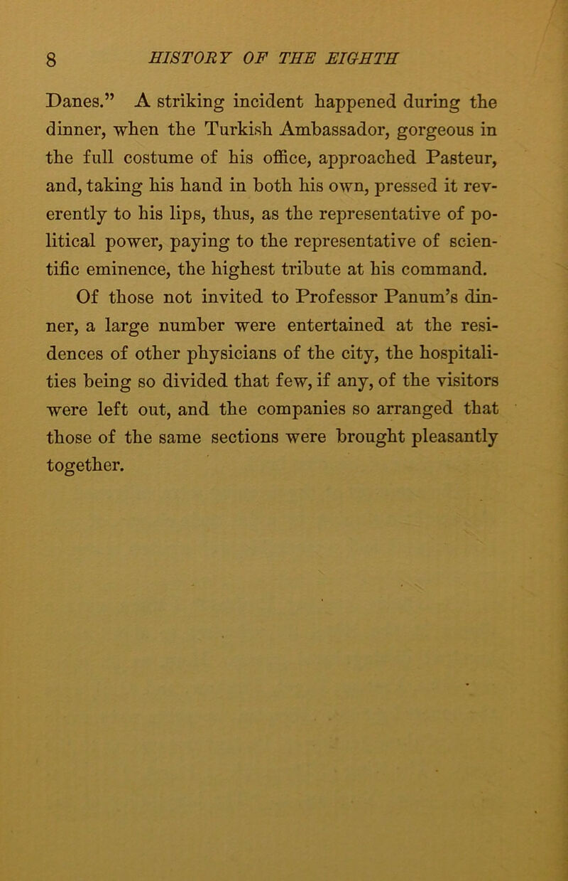 Danes.” A striking incident happened during the dinner, when the Turkish Ambassador, gorgeous in the full costume of his office, approached Pasteur, and, taking his hand in both his own, pressed it rev- erently to his lips, thus, as the representative of po- litical power, paying to the representative of scien- tific eminence, the highest tribute at his command. Of those not invited to Professor Panum’s din- ner, a large number were entertained at the resi- dences of other physicians of the city, the hospitali- ties being so divided that few, if any, of the visitors were left out, and the companies so arranged that those of the same sections were brought pleasantly together.