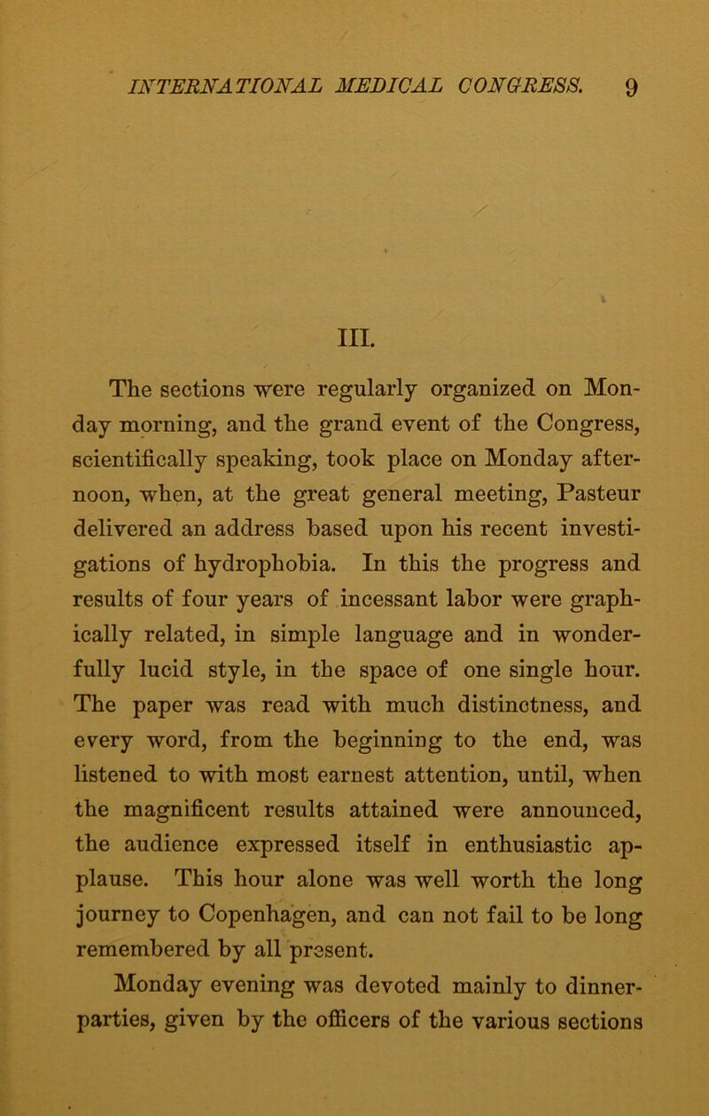 III. The sections were regularly organized on Mon- day morning, and the grand event of the Congress, scientifically speaking, took place on Monday after- noon, when, at the great general meeting, Pasteur delivered an address based upon his recent investi- gations of hydrophobia. In this the progress and results of four years of incessant labor were graph- ically related, in simple language and in wonder- fully lucid style, in the space of one single hour. The paper was read with much distinctness, and every word, from the beginning to the end, was listened to with most earnest attention, until, when the magnificent results attained were announced, the audience expressed itself in enthusiastic ap- plause. This hour alone was well worth the long journey to Copenhagen, and can not fail to be long remembered by all present. Monday evening was devoted mainly to dinner- parties, given by the officers of the various sections