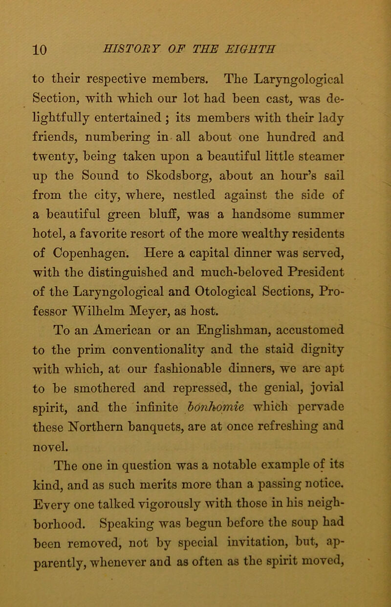 to their respective members. The Laryngological Section, with which our lot had been cast, was de- lightfully entertained ; its members with their lady friends, numbering in all about one hundred and twenty, being taken upon a beautiful little steamer up the Sound to Skodsborg, about an hour’s sail from the city, where, nestled against the side of a beautiful green bluff, was a handsome summer hotel, a favorite resort of the more wealthy residents of Copenhagen. Here a capital dinner was served, with the distinguished and much-beloved President of the Laryngological and Otological Sections, Pro- fessor Wilhelm Meyer, as host. To an American or an Englishman, accustomed to the prim conventionality and the staid dignity with which, at our fashionable dinners, we are apt to be smothered and repressed, the genial, jovial spirit, and the infinite bonhomie which pervade these Northern banquets, are at once refreshing and novel. The one in question was a notable example of its kind, and as such merits more than a passing notice. Every one talked vigorously with those in his neigh- borhood. Speaking was begun before the soup had been removed, not by special invitation, but, ap- parently, whenever and as often as the spirit moved,