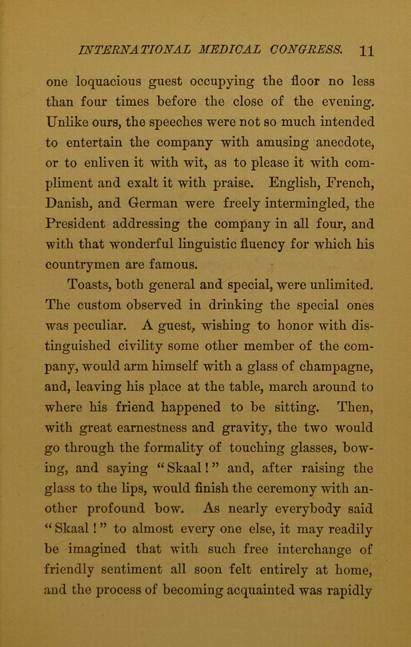 one loquacious guest occupying the floor no less than four times before the close of the evening. Unlike ours, the speeches were not so much intended to entertain the company with amusing anecdote, or to enliven it with wit, as to please it with com- pliment and exalt it with praise. English, French, Danish, and German were freely intermingled, the President addressing the company in all four, and with that wonderful linguistic fluency for which his countrymen are famous. Toasts, both general and special, were unlimited. The custom observed in drinking the special ones was peculiar. A guest, wishing to honor with dis- tinguished civility some other member of the com- pany, would arm himself with a glass of champagne, and, leaving his place at the table, march around to where his friend happened to be sitting. Then, with great earnestness and gravity, the two would go through the formality of touching glasses, bow- ing, and saying “ Skaal! ” and, after raising the glass to the lips, would finish the ceremony with an- other profound bow. As nearly everybody said “ Skaal! ” to almost every one else, it may readily be imagined that with such free interchange of friendly sentiment all soon felt entirely at home, and the process of becoming acquainted was rapidly