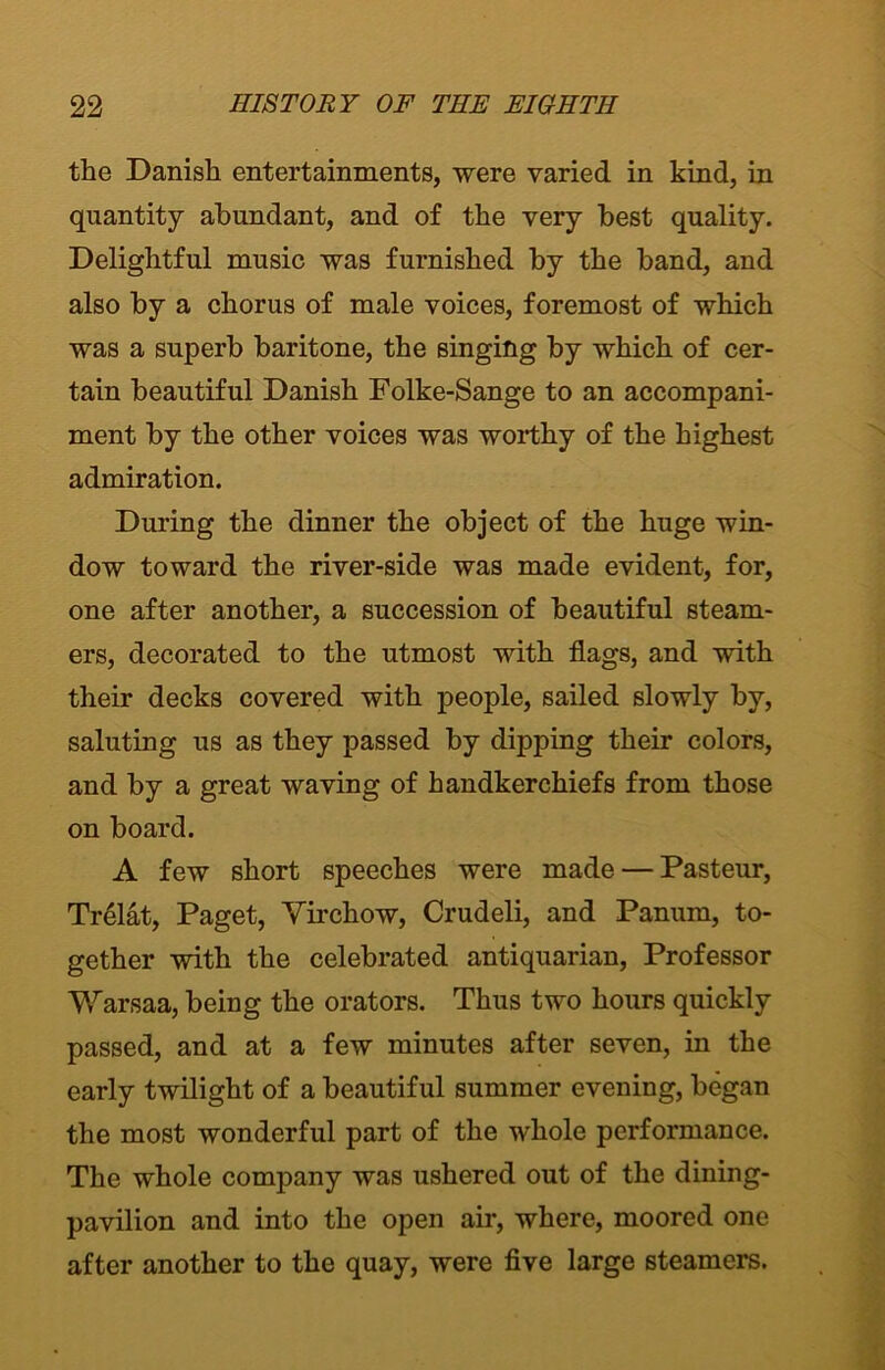 the Danish entertainments, were varied in kind, in quantity abundant, and of the very best quality. Delightful music was furnished by the band, and also by a chorus of male voices, foremost of which was a superb baritone, the singing by which of cer- tain beautiful Danish Folke-Sange to an accompani- ment by the other voices was worthy of the highest admiration. During the dinner the object of the huge win- dow toward the river-side was made evident, for, one after another, a succession of beautiful steam- ers, decorated to the utmost with flags, and with their decks covered with people, sailed slowly by, saluting us as they passed by dipping their colors, and by a great waving of handkerchiefs from those on board. A few short speeches were made — Pasteur, Trelat, Paget, Virchow, Crudeli, and Panum, to- gether with the celebrated antiquarian, Professor Warsaa, being the orators. Thus two hours quickly passed, and at a few minutes after seven, in the early twilight of a beautiful summer evening, began the most wonderful part of the whole performance. The whole company was ushered out of the dining- pavilion and into the open air, where, moored one after another to the quay, were five large steamers.