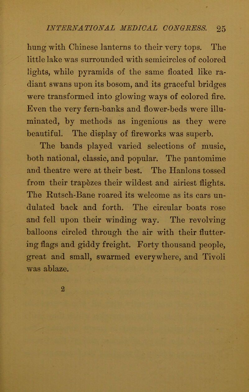 hung with Chinese lanterns to their very tops. The little lake was surrounded with semicircles of colored lights, while pyramids of the same floated like ra- diant swans upon its bosom, and its graceful bridges were transformed into glowing ways of colored fire. Even the very fern-banks and flower-beds were illu- minated, by methods as ingenious as they were beautiful. The display of fireworks was superb. The bands played varied selections of music, both national, classic, and popular. The pantomime and theatre were at their best. The Hanlons tossed from their trapezes their wildest and airiest flights. The Rutsch-Bane roared its welcome as its cars un- dulated back and forth. The circular boats rose and fell upon their winding way. The revolving balloons circled through the air with their flutter- ing flags and giddy freight. Forty thousand people, great and small, swarmed everywhere, and Tivoli was ablaze. 2