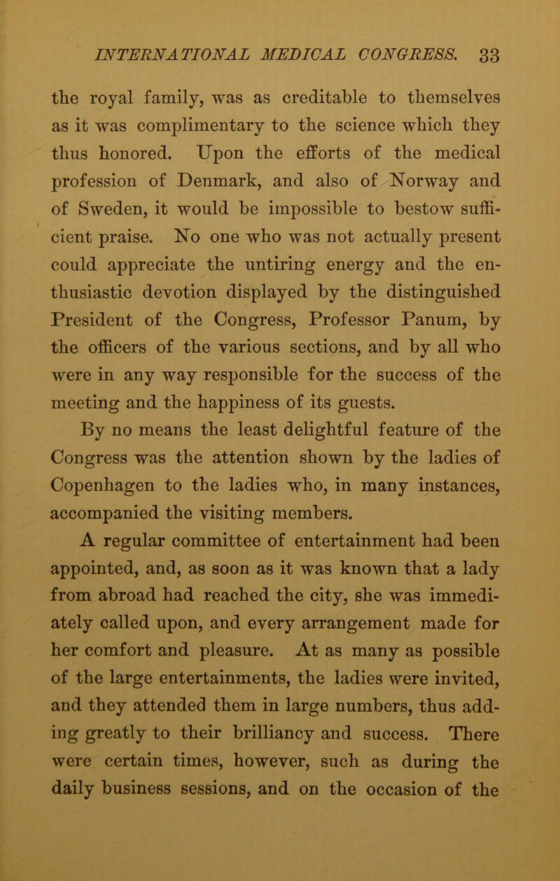 the royal family, was as creditable to themselves as it was complimentary to the science which they thus honored. Upon the efforts of the medical profession of Denmark, and also of Norway and of Sweden, it would be impossible to bestow suffi- cient praise. No one who was not actually present could appreciate the untiring energy and the en- thusiastic devotion displayed by the distinguished President of the Congress, Professor Panum, by the officers of the various sections, and by all who were in any way responsible for the success of the meeting and the happiness of its guests. By no means the least delightful feature of the Congress was the attention shown by the ladies of Copenhagen to the ladies who, in many instances, accompanied the visiting members. A regular committee of entertainment had been appointed, and, as soon as it was known that a lady from abroad had reached the city, she was immedi- ately called upon, and every arrangement made for her comfort and pleasure. At as many as possible of the large entertainments, the ladies were invited, and they attended them in large numbers, thus add- ing greatly to their brilliancy and success. There were certain times, however, such as during the daily business sessions, and on the occasion of the