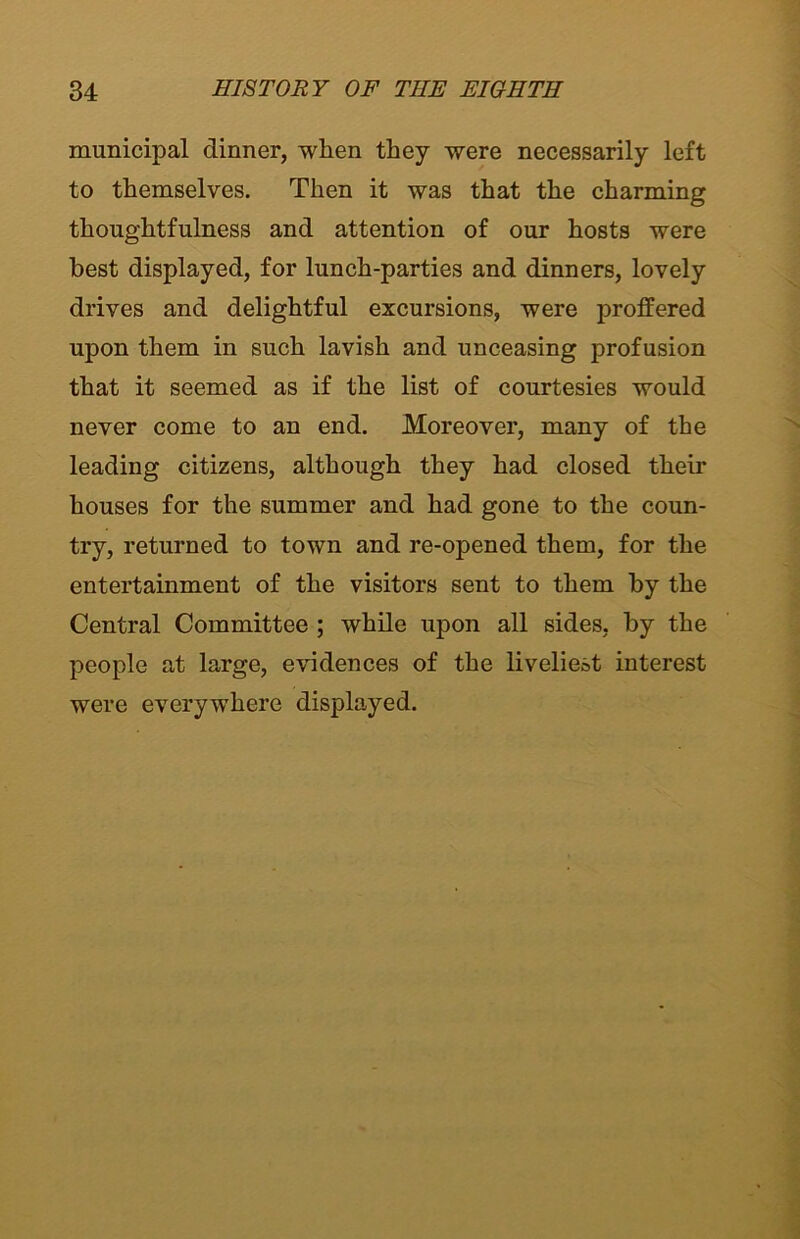 municipal dinner, when they were necessarily left to themselves. Then it was that the charming thoughtfulness and attention of our hosts were best displayed, for lunch-parties and dinners, lovely drives and delightful excursions, were proffered upon them in such lavish and unceasing profusion that it seemed as if the list of courtesies would never come to an end. Moreover, many of the leading citizens, although they had closed their houses for the summer and had gone to the coun- try, returned to town and re-opened them, for the entertainment of the visitors sent to them by the Central Committee ; while upon all sides, by the people at large, evidences of the liveliest interest were everywhere displayed.