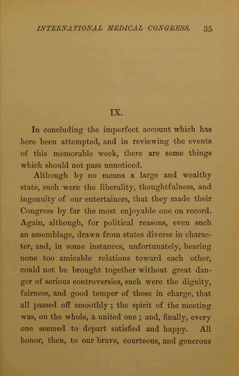 IX. In concluding the imperfect account which has here been attempted, and in reviewing the events of this memorable week, there are some things which should not pass unnoticed. Although by no means a large and wealthy state, such were the liberality, thoughtfulness, and ingenuity of our entertainers, that they made their Congress by far the most enjoyable one on record. Again, although, for political reasons, even such an assemblage, drawn from states diverse in charac- ter, and, in some instances, unfortunately, bearing none too amicable relations toward each other, could not be brought together without great dan- ger of serious controversies, such were the dignity, fairness, and good temper of those in charge, that all passed off smoothly ; the spirit of the meeting was, on the whole, a united one ; and, finally, every one seemed to depart satisfied and happy. All honor, then, to our brave, courteous, and generous
