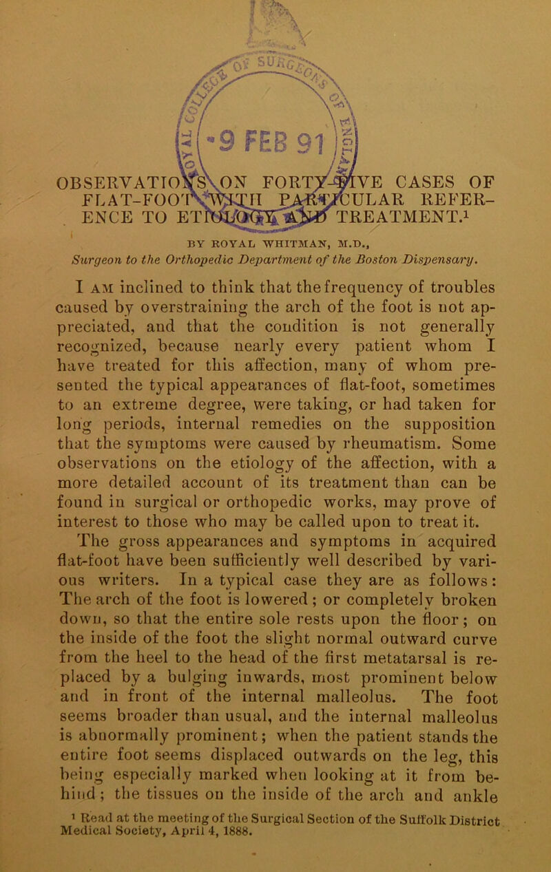 BY ROYAL WHITMAN, M.B., Surgeon to the Orthopedic Department of the Boston Dispensary. OBSERVATIO FLAT-FOO' ENCE TO ET CASES OF ULAR REFER- TREATMENT.i I AM inclined to think that the frequency of troubles caused by overstraining the arch of the foot is not ap- preciated, and that the condition is not generally recognized, because nearly every patient whom I have treated for this affection, many of whom pre- sented the typical appearances of flat-foot, sometimes to an extreme degree, were taking, or had taken for long periods, internal remedies on the supposition that the symptoms were caused by rheumatism. Some observations on the etiology of the ajBfection, with a more detailed account of its treatment than can be found in surgical or orthopedic works, may prove of interest to those who may be called upon to treat it. The gross appearances and symptoms in'acquired flat-foot have been sufficiently well described by vari- ous writers. In a typical case they are as follows: The arch of the foot is lowered ; or completely broken down, so that the entire sole rests upon the floor; on the inside of the foot che slight normal outward curve from the heel to the head of the first metatarsal is re- placed by a bulging inwards, most prominent below and in front of the internal malleolus. The foot seems broader than usual, and the internal malleolus is abnormally prominent; when the patient stands the entire foot seems displaced outwards on the leg, this being especially marked when looking at it from be- hind ; the tissues on the inside of the arch and ankle 1 Read at the meeting of the Surgical Section of the Suffolk District Medical Society, April 4, 1888.