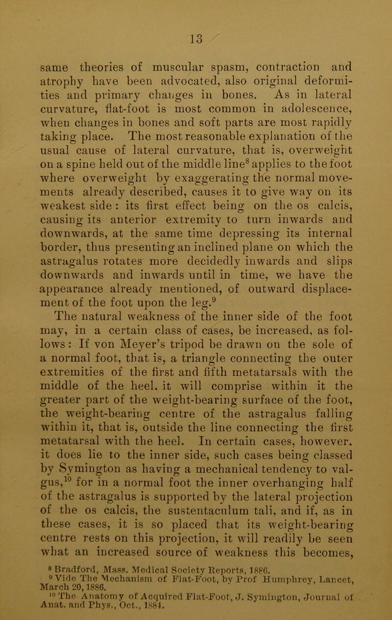 same theories of muscular spasm, contraction and atrophy have been advocated, also original deformi- ties and primary changes in bones. As in lateral curvature, flat-foot is most common in adolescence, when changes in bones and soft parts are most rapidly taking place. The most reasonable explanation of the usual cause of lateral curvature, that is, overweight on a spine held out of the middle line® applies to the foot where overweight by exaggerating the normal move- ments already described, causes it to give way on its weakest side : its first effect being on the os calcis, causing its anterior extremity to turn inwards and downwards, at the same time depressing its internal border, thus presenting an inclined plane on which the astragalus rotates more decidedly inwards and slips downwards and inwards until in time, we have the appearance already mentioned, of outward displace- ment of the foot upon the leg.® The natural weakness of the inner side of the foot may, in a certain class of cases, be increased, as fol- lows : If von Meyer’s tripod be drawn on the sole of a normal foot, that is, a triangle connecting the outer extremities of the first and fifth metatarsals with the middle of the heel, it will comprise within it the greater part of the weight-bearing surface of the foot, the weight-bearing centre of the astragalus falling within it, that is, outside the line connecting the first metatarsal with the heel. In certain cases, however, it does lie to the inner side, such cases being classed by Symington as having a mechanical tendency to val- gus,^® for in a normal foot the inner overhanging half of the astragalus is supported by the lateral projection of the os calcis, the sustentaculum tali, and if, as in these cases, it is so placed that its weight-bearing centre rests on this projection, it will readily be seen what an increased source of weakness this becomes, 8 Bradford, Mass. Medical Society Reports, 1886. 8 Vide The Mechanism of Flat-Foot, by Prof Humphrey, Lancet, March 20,1886. '8 The Anatomy of Acquired Flat-Foot, J. Symington, Journal of . Anat. and Phys., Oct., 1884.