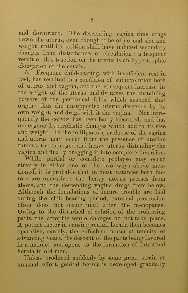 and downward. The descending vagina thus drags down the uterus, even though it be of normal size and weight until its position shall have induced secondary changes from disturbances of circulation : a frequent result of this traction on the uterus is an hypertrophic elongation of the cervix. h. Frequent child-bearing, with insufficient rest in bed, has resulted in a condition of subinvolution both of uterus and vagina, and the consequent increase in the weight of the uterus unduly taxes the sustaining powers of the peritoneal folds which suspend that organ : thus the unsupported uterus descends by its own weight, and drags with it the vagina. Not infre- quently the cervix has been badly lacerated, and has undergone hyperplastic changes which add to its size and weight. In the nulliparous, prolapse of the vagina and uterus may occur from the presence of uterine tumors, the enlarged and heavy uterus distending the vagina and finally dragging it into complete inversion. While partial or complete prolapse may occur strictly in either one of the two ways above men- tioned, it is probable that in most instances both fac- tors are operative: the heavy uterus presses from above, and the descending vagina drags from below. Although the foundations of future trouble are laid during the child-bearing period, external protrusion often does not occur until after the menopause. Owing to the disturbed circulation of the prolapsing parts, the atrophic senile changes do not take place. A potent factor in causing genital hernia then becomes operative, namely, the enfeebled muscular tonicity of advancing years, the descent of the parts being favored in a manner analogous to the formation of intestinal hernia in old men. Unless produced suddenly by some great strain or unusual effort, genital hernia is developed gradually