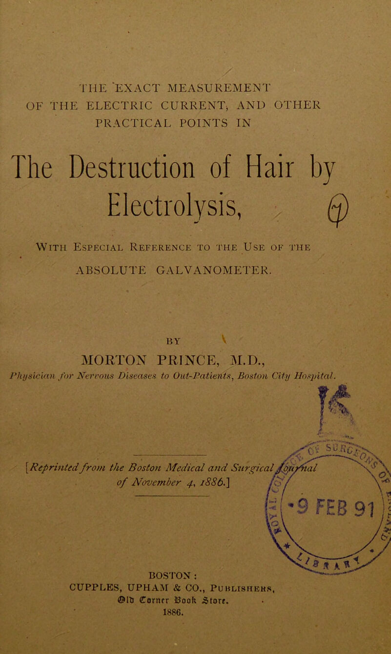 THE EXACT MEASUREMENT OF THE ELECTRIC CURRENT, AND OTHER PRACTICAL POINTS IN The Destruction of Hair by Electrolysis, > Q With Especial Reference to the Use of the ABSOLUTE GALVANOMETER. BY V MORTON PRINCE, M.D., Physician for Nerrous Diseases to Out-Patients, Boston City Hosjdtal. CUPPLES, UPHAM & CO., Puhlishehs, ©Hi Corner Book Store. 1886.