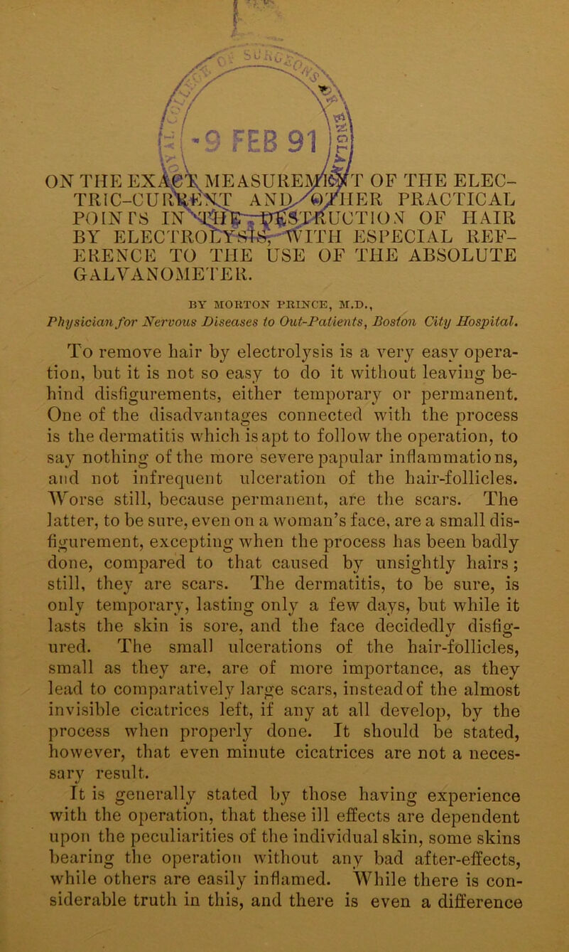 ON THE EX TRIC-CUR POINTS IN BY ELECTRO ERENCE TO THE T OF THE ELEC- HER PRACTICAL UCTION OF HAIR ITH ESPECIAL REF- USE OF THE ABSOLUTE GALVANOMETER. BY MORTON PRINCE, M.D., Physician for Nervous Diseases to Out-Patients, Boston City Hospital. To remove hair by electrolysis is a very easy opera- tion, but it is not so easy to do it without leaving be- hind disfigurements, either temporary or permanent. One of the disadvantages connected with the process is the dermatitis which is apt to follow the operation, to say nothing of the more severe papular inflammations, and not infrequent ulceration of the hair-follicles. Worse still, because permanent, are the scars. The latter, to be sure, even on a woman’s face, are a small dis- figurement, excepting when the process has been badly done, compared to that caused by unsightly hairs; still, they are scars. The dermatitis, to be sure, is only temporary, lasting only a few days, but while it lasts the skin is sore, and the face decidedly disfig- ured. The small ulcerations of the hair-follicles, small as they are, are of more importance, as they lead to comparatively large scars, instead of the almost invisible cicatrices left, if any at all develop, by the process when properly done. It should be stated, however, that even minute cicatrices are not a neces- sary result. It is generally stated by those having experience with the operation, that these ill effects are dependent upon the peculiarities of the individual skin, some skins bearing the operation without any bad after-effects, while others are easily inflamed. While there is con- siderable truth in this, and there is even a difference