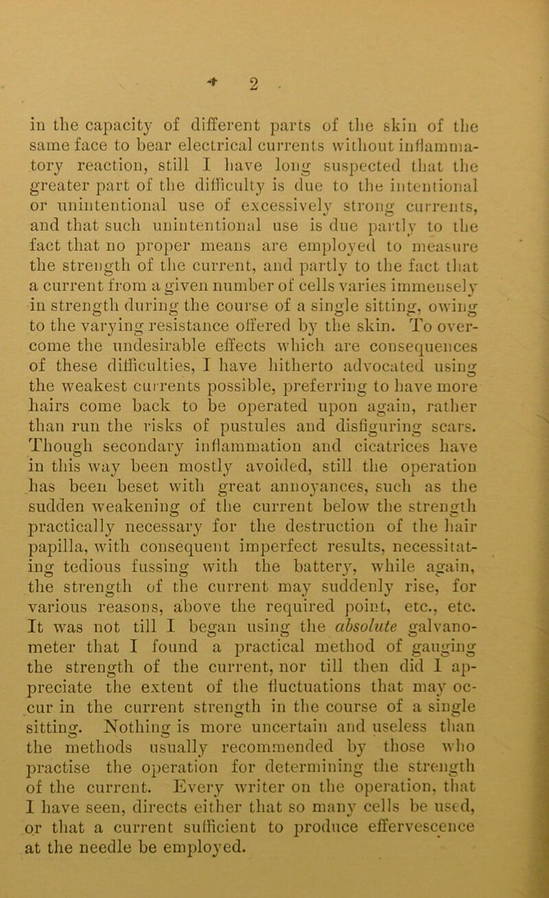 in the capacity of different parts of tlie skin of tlie same face to bear electrical currents without indarnina- tory reaction, still I liave long suspected that the greater part of the difficulty is due to tlie intentional or unintentional use of excessively stroim currents, and that such unintentional use is due partly to the fact that no proper means are employed to measure the strength of the current, and partly to the fact that a current from a given numher of cells varies immensely in strength during the course of a single sitting, owing to the varying resistance offered by the skin. To over- come the undesirable effects which are consequences of these difficulties, I have hitherto advocated using the weakest currents possible, preferring to have more hairs come back to be operated upon again, rather than run the risks of pustules and disfiguring scars. Though secondary inflammation and cicatrices have in this way been mostly avoided, still, the operation has been beset with great annoyances, such as the sudden weakening of the current below the strength l^ractically necessary for the destruction of the hair papilla, with consequent imperfect results, necessitat- ing tedious fussing with the batteiy, while again, the strength of the current may suddenly rise, for various reasons, above the required point, etc., etc. It was not till I began using the absolute galvano- meter that I found a 23ractical method of gauging the strength of the current, nor till then did 1 ap- preciate the extent of the fluctuations that may oc- cur in the current strength in the course of a single sitting. Nothing is more uncertain and useless tlian the methods usually recom.mended by those who jjractise the operation for determining the strength of the current. Every writer on the operation, that 1 have seen, directs either that so many cells be used, or that a current sufficient to produce effervescence at the needle be employed.