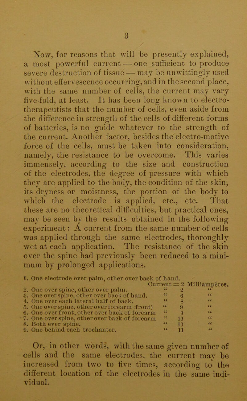 y Now, for reasons that Avill be presently explained, a most powerful current—one sufficient to produce severe destruction of tissue — may be unwittingly used without effervescence occurring, and in the second place, with the same number of cells, the current may vary five-fold, at least. It has been long known to electro- therapeutists that the number of cells, even aside from the difference in strength of the cells of different forms O of batteries, is no guide whatever to the strength of the current. Another factor, besides the electro-motive force of the cells, must be taken into consideration, namely, the resistance to be overcome. This varies immensely, according to the size and construction of the electrodes, the degree of pressure with which they are applied to the body, the condition of the skin, its dryness or moistness, the portion of the body to which the electrode is applied, etc., etc. That these are no theoretical difficulties, but practical ones, may be seen by the results obtained in the following experiment: A current from the same number of cells was applied through the same electrodes, thoroughly wet at each application. The resistance of the skin over the spine had previously been reduced to a mini- mum by prolonged applications, 1. One electrode over palm, other over back of hand. Current = 2 Milliamp^res. 2. One over spine, other over palm. “ 2 3. One over spine, other over back of hand. “ 6 4. One over each lateral half of hack. “ 8 6. One over spine, other over forearm (front) “ 9 6. One over front, other over back of forearm “ 9 ■ 7. One over spine, other over back of forearm “ 10 5. Both ever spine. “ 10 9. One behind each trochanter. “ ll Or, in other words, with the same given number of cells and the same electrodes, the current may be increased from two to five times, according to the different location of the electrodes in the same indi- vidual.