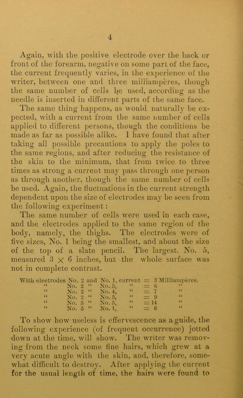 Again, with the positive electrode over the back or front of the forearm, negative on some part of the face, the current frequently varies, in the ex})erience of the writer, between one and three miliiampcres, though the same number of cells be used, according as the needle is inserted in different parts of the same face. The same thing happens, as would naturally be ex- pected, with a current from the same number of cells applied to different persons, though the conditions be made as far as possible alike. 1 have found that after taking all possible precautions to apply the poles to the same regions, and after reducing the resistance of the skin to the minimum, that from twice to three times as strong a current may pass through one person as through another, though the same number of cells be used. Again, the fluctuations in the current strength dependent upon the size of electrodes may be seen from the following experiment: The same number of cells were used in each case, and the electrodes apidied to the same region of the body, namely, the thighs. The electrodes were of five sizes. No. 1 being the smallest, and about the size of the top of a slate pencil. The largest. No. o, measured 3x6 inches, but the whole surface was not in complete contrast. With electrodes No. 2 and No. 1, current : 3 Milliainpercs. (( No. 2 “ No. 3, U r= G u No. 2 “ No. 4, t( ziz 7 it No. 2 “ No. 5, U = 9 t( ii No. 5 “ No. 5, u = 14 (( ti No. 6 “ No. 1, <c = 6 (( To show how useless is effervescence as a guide, the following experience (of frequent occurrence) jotted down at the time, will show. The writer was remov- ing from the neck some fine hairs, which grew at a very acute angle with the skin, and, therefore, some- what difficult to destroy. After applying the current for the usual length of time, the hairs were found to