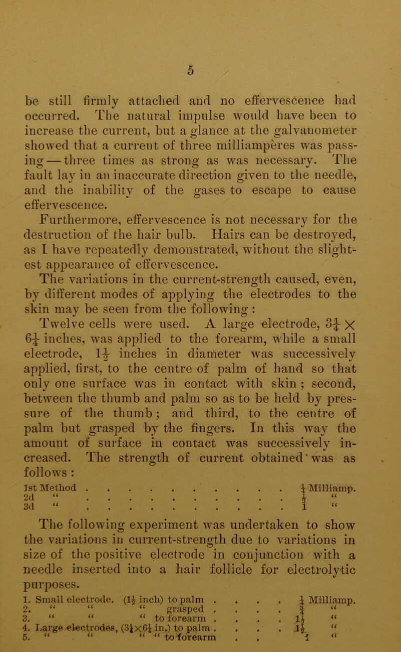 be still firmly attached and no effervescence had occui-red. The natural impulse would have been to increase the current, but a glance at the galvanometer showed that a current of three milliamperes was pass- ing— three times as strong as was necessary. The fault lay iu an inaccurate direction given to the needle, and the inability of the gases to escape to cause effervescence. Furthermore, effervescence is not necessary for the destruction of the hair bulb. Hairs can be destro}'^ed, as I have repeatedly demonstrated, without the slight- est appearance of effervescence. The variations in the current-strength caused, even, by different modes of applying the electrodes to the skin may be seen from the following: Twelve cells were used. A large electrode, 3;^ X 6:j- inches, was apjjlied to the forearm, while a small electrode, 1^ inches in diameter was successively applied, first, to the centre of palm of hand so that only one surface was in contact with skin ; second, between the thumb and palm so as to be held by pres- sure of the thumb; and third, to the centre of palm but grasped by the fingers. In this way the amount of surface in contact was successively in- creased. The strength of current obtained'was as follows ; 1st Method J Milliamp. 2d “ i “ 3d “ 1 The following experiment was undertaken to show the variations in current-strength due to variations in size of the positive electrode in conjunction with a needle inserted into a hair follicle for electrolytic purposes. 1. Small electrode, (IJ inch) to palm . 2. “ “ “ grasped . 3. “ “ “ to forearm . 4. Large electrodes, (3Jx6i in.) to palm . 6. “ “ “ “ to forearm i Milliamp. a “ it it