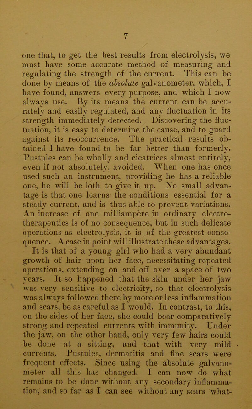 one that, to get the best results from electrolysis, we must have some accurate method of measuring and resulatino; the strene;th of the current. This can be done by means of tbe absolute galvanometer, which, I have found, answers every purpose, and which I now always use. By its means the current can be accu- rately and easily regulated, and any fluctuation in its strength immediately detected. Discovering the fluc- tuation, it is easy to determine the cause, and to guard against its reoccurrence. The practical results ob- tained I have found to be far better than formerly. Pustules can be wholly and cicatrices almost entirely, even if not absolutely, avoided. When one has once used such an instrument, providing he has a reliable one, he will be loth to give it up. No small advan- tage is that one learns the conditions essential for a steady current, and is thus able to prevent variations. An increase of one milliampere in ordinary electro- therapeutics is of no consequence, but in such delicate operations as electrolysis, it is of the greatest conse- quence. A case in point will illustrate these advantages. It is that of a young girl who had a very abundant growth of hair upon her face, necessitating repeated operations, extending on and off over a space of two years. It so happened that the skin under her jaw was very sensitive to electricity, so that electrolysis was always followed there by more or less inflammation and scars, be as careful as I would. In contrast, to this, on the sides of her face, she could bear comparatively strong and repeated currents with immimity. Under the jaw, on the other hand, only very few hairs could be done at a sitting, and that with very mild currents. Pustules, dermatitis and fine scars were frequent effects. Since using the absolute galvano- meter all this has changed. I can now do what remains to be done without any secondary inflamma- tion, and so far as I can see without any scars what-