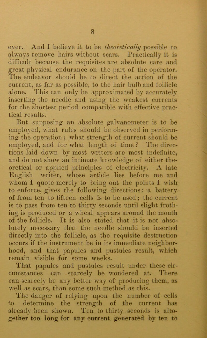 ever. And I believe it to be theoretically possible to always remove hairs without scars. Practically it is difficult because the requisites are absolute care and great physical endurance on the part of the operator. The endeavor should be to direct the action of the current, as far as possible, to the hair bulb and follicle alone. This can only be approximated by accurately inserting the needle and using the weakest currents for the shortest period compatible with effective prac- tical results. P)Ut supposing an absolute galvanometer is to be employed, what rules should be observed in perform- ing the operation; what strength of current should be employed, and for what length of time ? The direc- tions laid down by most writers are most indefinite, and do not show an intimate knowled<re of either the- oretical or applied principles of electricity. A late English writer, whose article lies before me and whom I quote merely to bring out the points I wish to enforce, gives the following directions: a battery of from ten to fifteen cells is to be used; the current is to pass from ten to thirty seconds until slight froth- ing is produced or a Avheal appears around the mouth of the follicle. It is also stated that it is not abso- lutely necessary that the needle should be inserted directly into the follicle, as the requisite destruction occurs if the instrument be in its immediate neighbor- hood, and that papules and pustules result, which remain visible for some weeks. That papules and pustules result under these cir- cumstances can scarcely be wondered at. There can scarcely be any better way of producing them, as well as scars, than some such method as this. The danger of relying upon the number of cells to determine the strength of the current has already been shown. Ten to thirty seconds is alto- gether too long for any current generated by ten to