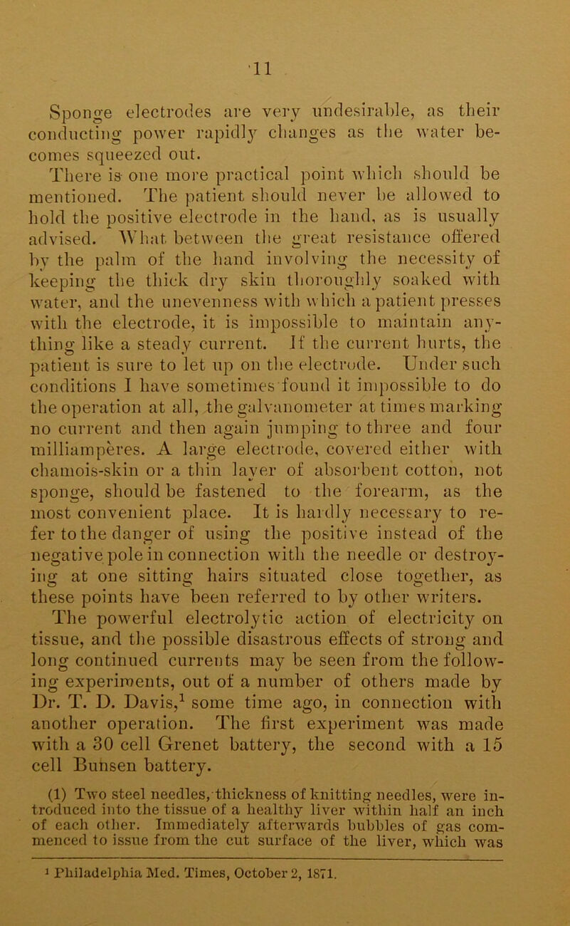 ■11 Sponge electrodes iire very undesirable, as their conducting power rapidl}^ changes as the water be- comes squeezed out. There is one more practical point which should be mentioned. The patient should never be allowed to hold the positive electrode in the hand, as is usually advised. 'What between the great resistance offered by the palm of the hand involving the necessity of keeping the thick dry skin thoroughly soaked with water, and the unevenness with which a patient presses with the electrode, it is impossible to maintain any- thing like a steady current. If the current hurts, the patient is sure to let up on the electrode. Under such conditions I have sometimes found it impossible to do the operation at all, the galvanometer at times marking- no current and then again jumping to three and four milliamperes. A large electrode, covered either with chamois-skin or a thin layer of absorbent cotton, not sponge, should be fastened to the forearm, as the most convenient place. It is hardly necessary to re- fer to the danger of using the positive instead of the negative pole in connection with the needle or destroy- ing at one sitting hairs situated close together, as these points have been referred to by other writers. The powerful electrolytic action of electricity on tissue, and the possible disastrous effects of strong and long continued currents may be seen from the follow- ing experiments, out of a number of others made by Dr. T. D. Davis,^ some time ago, in connection with another operation. The first experiment was made with a 30 cell Grenet battery, the second with a 15 cell Bunsen battery. (1) Two steel needles, thickness of knitting needles, were in- troduced into the tissue of a healthy liver within half an inch of each other. Immediately afterwards hubbies of gas com- menced to issue from the cut surface of the liver, which was 1 Philadelphia Med. Times, October 2, 1871,