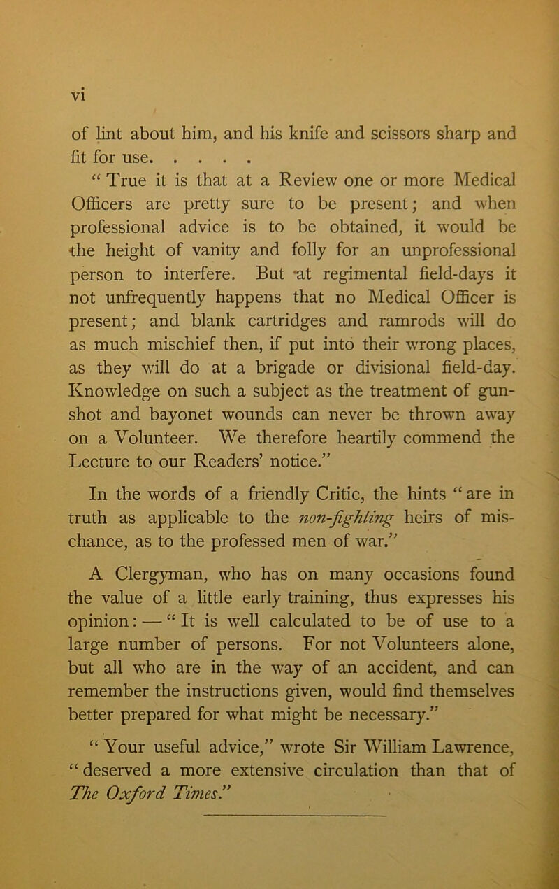 of lint about him, and his knife and scissors sharp and fit for use “ True it is that at a Review one or more Medical Officers are pretty sure to be present; and when professional advice is to be obtained, it would be the height of vanity and folly for an unprofessional person to interfere. But 'at regimental field-days it not unfrequently happens that no Medical Officer is present; and blank cartridges and ramrods will do as much mischief then, if put into their wrong places, as they will do at a brigade or divisional field-day. Knowledge on such a subject as the treatment of gun- shot and bayonet wounds can never be thrown away on a Volunteer. We therefore heartily commend the Lecture to our Readers’ notice.” In the words of a friendly Critic, the hints “ are in truth as applicable to the non-fighting heirs of mis- chance, as to the professed men of war.” A Clergyman, who has on many occasions found the value of a little early training, thus expresses his opinion: — “It is well calculated to be of use to a large number of persons. For not Volunteers alone, but all who are in the way of an accident, and can remember the instructions given, would find themselves better prepared for what might be necessary.” “ Your useful advice,” wrote Sir William Lawrence, “ deserved a more extensive circulation than that of The Oxford Times.”