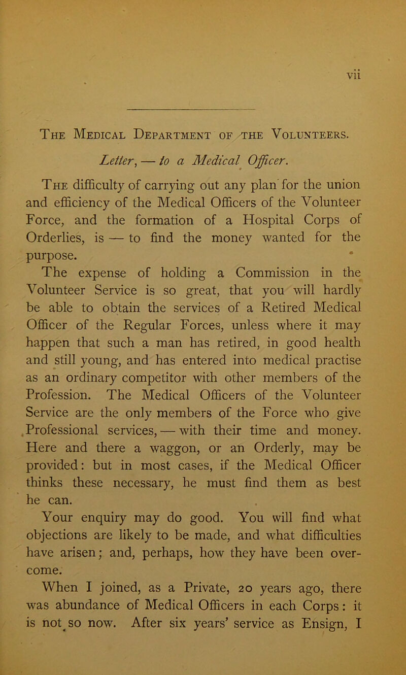 The Medical Department of the Volunteers. Letter, — to a Medical Officer. The difficulty of carrying out any plan for the union and efficiency of the Medical Officers of the Volunteer Force, and the formation of a Hospital Corps of Orderlies, is — to find the money wanted for the purpose. The expense of holding a Commission in the Volunteer Service is so great, that you will hardly be able to obtain the services of a Retired Medical Officer of the Regular Forces, unless where it may happen that such a man has retired, in good health and still young, and has entered into medical practise as an ordinary competitor with other members of the Profession. The Medical Officers of the Volunteer Service are the only members of the Force who give Professional services, — with their time and money. Here and there a waggon, or an Orderly, may be provided: but in most cases, if the Medical Officer thinks these necessary, he must find them as best he can. Your enquiry may do good. You will find what objections are likely to be made, and what difficulties have arisen; and, perhaps, how they have been over- come. When I joined, as a Private, 20 years ago, there was abundance of Medical Officers in each Corps: it is not so now. After six years’ service as Ensign, I