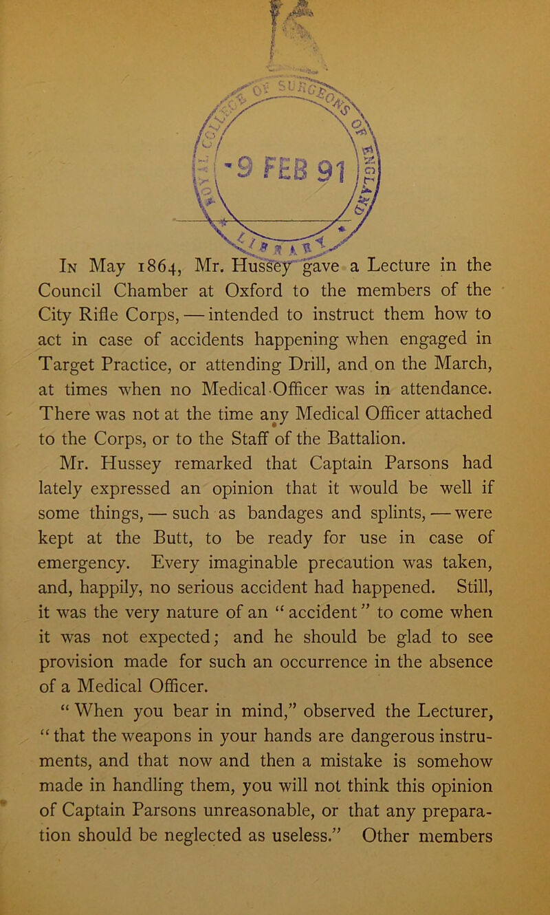 f • * City Rifle Corps, — intended to instruct them how to act in case of accidents happening when engaged in Target Practice, or attending Drill, and on the March, at times when no Medical Officer was in attendance. There was not at the time any Medical Officer attached to the Corps, or to the Staff- of the Battalion. Mr. Hussey remarked that Captain Parsons had lately expressed an opinion that it would be well if some things, — such as bandages and splints, — were kept at the Butt, to be ready for use in case of emergency. Every imaginable precaution was taken, and, happily, no serious accident had happened. Still, it was the very nature of an “ accident ” to come when it was not expected; and he should be glad to see provision made for such an occurrence in the absence of a Medical Officer. “ When you bear in mind,” observed the Lecturer, “ that the weapons in your hands are dangerous instru- ments, and that now and then a mistake is somehow made in handling them, you will not think this opinion of Captain Parsons unreasonable, or that any prepara- tion should be neglected as useless.” Other members