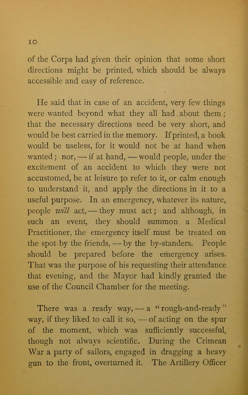 IO of the Corps had given their opinion that some short directions might be printed, which should be always accessible and easy of reference. * He said that in case of an accident, very few things were wanted beyond what they all had about them; that the necessary directions need be very short, and would be best carried in the memory. If printed, a book would be useless, for it would not be at hand when wanted; nor, —- if at hand, — would people, under the excitement of an accident to which they were not accustomed, be at leisure to refer to it, or calm enough to understand it, and apply the directions in it to a useful purpose. In an emergency, whatever its nature, people will act, — they must act; and although, in such an event, they should summon a Medical Practitioner, the emergency itself must be treated on the spot by the friends, — by the by-standers. People should be prepared before the emergency arises. That was the purpose of his requesting their attendance that evening, and the Mayor had kindly granted the use of the Council Chamber for the meeting. There was a ready way, — a “ rough-and-ready ” way, if they liked to call it so, — of acting on the spur of the moment, which was sufficiently successful, though not always scientific. During the Crimean War a party of sailors, engaged in dragging a heavy gun to the front, overturned it. The Artillery Officer