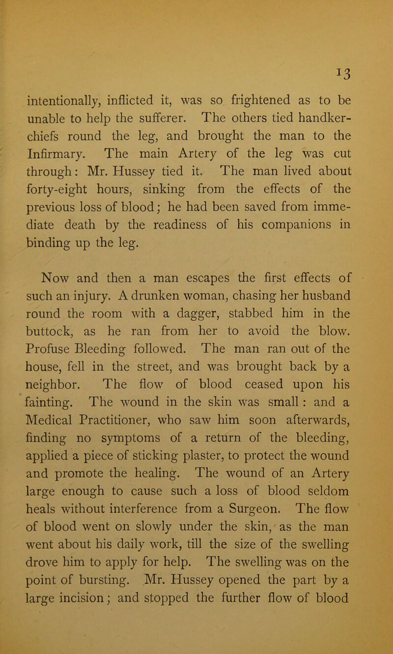 J3 intentionally, inflicted it, was so frightened as to be unable to help the sufferer. The others tied handker- chiefs round the leg, and brought the man to the Infirmary. The main Artery of the leg was cut through: Mr. Hussey tied it. The man lived about forty-eight hours, sinking from the effects of the previous loss of blood; he had been saved from imme- diate death by the readiness of his companions in binding up the leg. Now and then a man escapes the first effects of such an injury. A drunken woman, chasing her husband round the room with a dagger, stabbed him in the buttock, as he ran from her to avoid the blow. Profuse Bleeding followed. The man ran out of the house, fell in the street, and was brought back by a neighbor. The flow of blood ceased upon his fainting. The wound in the skin was small : and a Medical Practitioner, who saw him soon afterwards, finding no symptoms of a return of the bleeding, applied a piece of sticking plaster, to protect the wound and promote the healing. The wound of an Artery large enough to cause such a loss of blood seldom heals without interference from a Surgeon. The flow of blood went on slowly under the skin, as the man went about his daily work, till the size of the swelling drove him to apply for help. The swelling was on the point of bursting. Mr. Hussey opened the part by a large incision; and stopped the further flow of blood