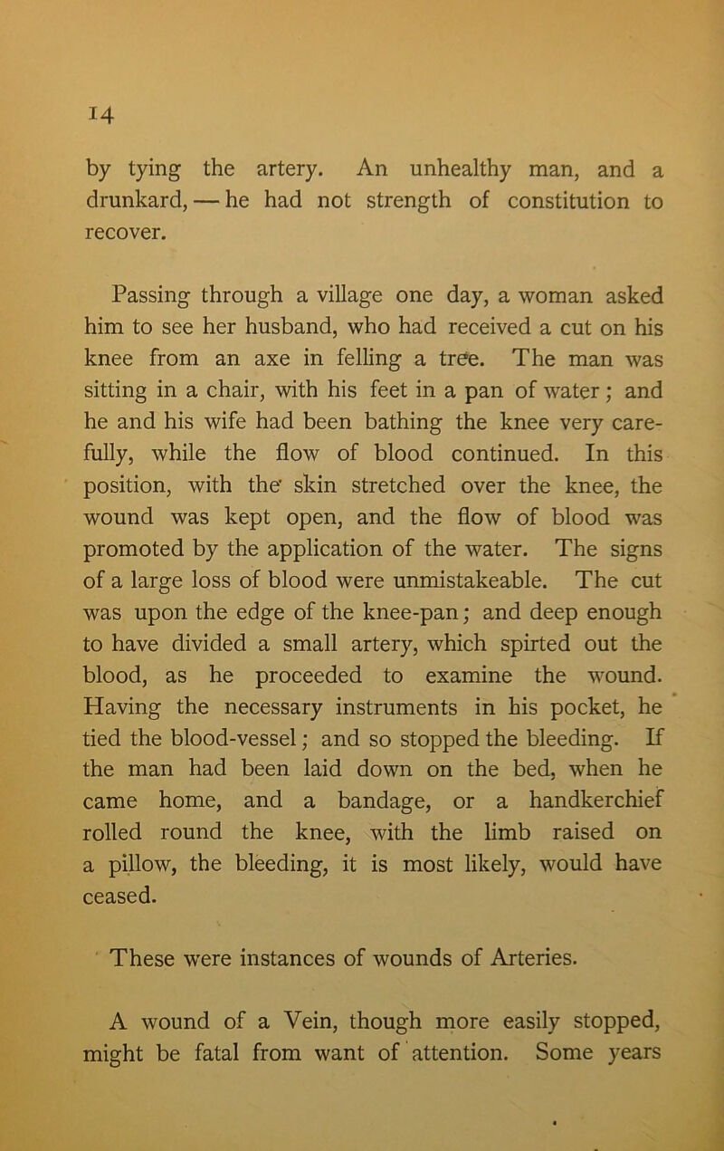by tying the artery. An unhealthy man, and a drunkard, — he had not strength of constitution to recover. Passing through a village one day, a woman asked him to see her husband, who had received a cut on his knee from an axe in felling a tree. The man was sitting in a chair, with his feet in a pan of water; and he and his wife had been bathing the knee very care- fully, while the flow of blood continued. In this position, with the' skin stretched over the knee, the wound was kept open, and the flow of blood was promoted by the application of the water. The signs of a large loss of blood were unmistakeable. The cut was upon the edge of the knee-pan; and deep enough to have divided a small artery, which spirted out the blood, as he proceeded to examine the wound. Having the necessary instruments in his pocket, he tied the blood-vessel; and so stopped the bleeding. If the man had been laid down on the bed, when he came home, and a bandage, or a handkerchief rolled round the knee, with the limb raised on a pillow, the bleeding, it is most likely, would have ceased. These were instances of wounds of Arteries. A wound of a Vein, though more easily stopped, might be fatal from want of attention. Some years