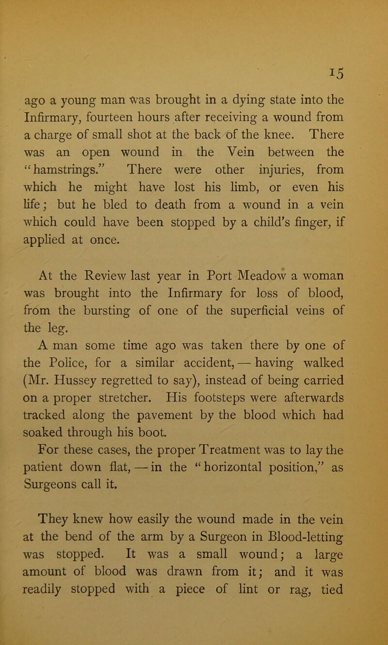 ago a young man was brought in a dying state into the Infirmary, fourteen hours after receiving a wound from a charge of small shot at the back of the knee. There was an open wound in the Vein between the “hamstrings/' There were other injuries, from which he might have lost his limb, or even his life; but he bled to death from a wound in a vein which could have been stopped by a child’s finger, if applied at once. At the Review last year in Port Meadow a woman was brought into the Infirmary for loss of blood, from the bursting of one of the superficial veins of the leg. A man some time ago was taken there by one of the Police, for a similar accident, — having walked (Mr. Hussey regretted to say), instead of being carried on a proper stretcher. His footsteps were afterwards tracked along the pavement by the blood which had soaked through his boot. For these cases, the proper Treatment was to lay the patient down flat, — in the “ horizontal position,” as Surgeons call it. They knew how easily the wound made in the vein at the bend of the arm by a Surgeon in Blood-letting was stopped. It was a small wound; a large amount of blood was drawn from it; and it was readily stopped with a piece of lint or rag, tied