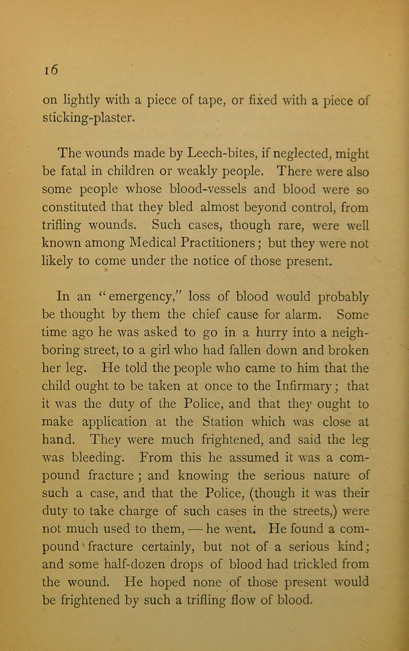 on lightly with a piece of tape, or fixed with a piece of sticking-plaster. The wounds made by Leech-bites, if neglected, might be fatal in children or weakly people. There were also some people whose blood-vessels and blood were so constituted that they bled almost beyond control, from trifling wounds. Such cases, though rare, were well known among Medical Practitioners; but they were not likely to come under the notice of those present. In an “ emergency,” loss of blood would probably be thought by them the chief cause for alarm. Some time ago he was asked to go in a hurry into a neigh- boring street, to a girl who had fallen down and broken her leg. He told the people who came to him that the child ought to be taken at once to the Infirmary; that it was the duty of the Police, and that they ought to make application at the Station which was close at hand. They were much frightened, and said the leg was bleeding. From this he assumed it was a com- pound fracture ; and knowing the serious nature of such a case, and that the Police, (though it was their duty to take charge of such cases in the streets,) were not much used to them, — he went. He found a com- pound 1 fracture certainly, but not of a serious kind; and some half-dozen drops of blood had trickled from the wound. He hoped none of those present would be frightened by such a trifling flow of blood.