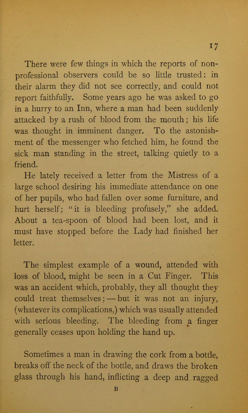 There were few things in which the reports of non- professional observers could be so little trusted: in their alarm they did not see correctly, and could not report faithfully. Some years ago he was asked to go in a hurry to an Inn, where a man had been suddenly attacked by a rush of blood from the mouth; his life was thought in imminent danger. To the astonish- ment of the messenger who fetched him, he found the sick man standing in the street, talking quietly to a friend. He lately received a letter from the Mistress of a large school desiring his immediate attendance on one of her pupils, who had fallen over some furniture, and hurt herself; “it is bleeding profusely,” she added. About a tea-spoon of blood had been lost, and it must have stopped before the Lady had finished her letter. The simplest example of a wound, attended with loss of blood, might be seen in a Cut Finger. This was an accident which, probably, they all thought they could treat themselves; — but it was not an injury, (whatever its complications,) which was usually attended with serious bleeding. The bleeding from a finger generally ceases upon holding the hand up. Sometimes a man in drawing the cork from a bottle, breaks off the neck of the bottle, and draws the broken glass through his hand, inflicting a deep and ragged B