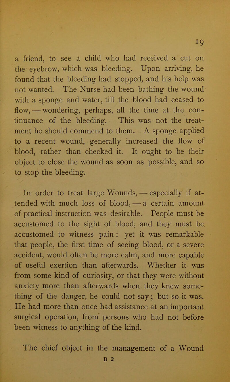 *9 a friend, to see a child who had received a cut on the eyebrow, which was bleeding. Upon arriving, he found that the bleeding had stopped, and his help was not wanted. The Nurse had been bathing the wound with a sponge and water, till the blood had ceased to flow, — wondering, perhaps, all the time at the con- tinuance of the bleeding. This was not the treat- ment he should commend to them. A sponge applied to a recent wound, generally increased the flow of blood, rather than checked it. It ought to be their object to close the wound as soon as possible, and so to stop the bleeding. In order to treat large Wounds, — especially if at- tended with much loss of blood, — a certain amount of practical instruction was desirable. People must be accustomed to the sight of blood, and they must be. accustomed to witness pain : yet it was remarkable that people, the first time of seeing blood, or a severe accident, would often be more calm, and more capable of useful exertion than afterwards. Whether it was from some kind of curiosity, or that they were without anxiety more than afterwards when they knew some- thing of the danger, he could not say; but so it was. He had more than once had assistance at an important surgical operation, from persons who had not before been witness to anything of the kind. The chief object in the management of a Wound